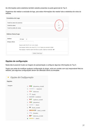 As informações sobre estatística também estarão presentes na parte gerencial do Top 5.
Sugerimos não realizar a exclusão de logs, pois estas informações irão resetar toda a estatística de votos do
website.
Opções de configuração
Nesta tela é possível mudar as imagens de apresentação e configurar algumas informações do Top 5.
Sugiro que antes de modificar qualquer configuração do plugin, entre em contato com o(a) responsável Web do
website, pois algumas configurações devem ser alteradas dentro do template.
37
 