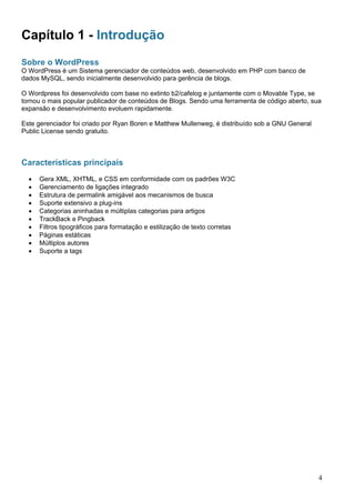Capítulo 1 - Introdução
Sobre o WordPress
O WordPress é um Sistema gerenciador de conteúdos web, desenvolvido em PHP com banco de
dados MySQL, sendo inicialmente desenvolvido para gerência de blogs.
O Wordpress foi desenvolvido com base no extinto b2/cafelog e juntamente com o Movable Type, se
tornou o mais popular publicador de conteúdos de Blogs. Sendo uma ferramenta de código aberto, sua
expansão e desenvolvimento evoluem rapidamente.
Este gerenciador foi criado por Ryan Boren e Matthew Mullenweg, é distribuído sob a GNU General
Public License sendo gratuito.
Características principais
• Gera XML, XHTML, e CSS em conformidade com os padrões W3C
• Gerenciamento de ligações integrado
• Estrutura de permalink amigável aos mecanismos de busca
• Suporte extensivo a plug-ins
• Categorias aninhadas e múltiplas categorias para artigos
• TrackBack e Pingback
• Filtros tipográficos para formatação e estilização de texto corretas
• Páginas estáticas
• Múltiplos autores
• Suporte a tags
4
 