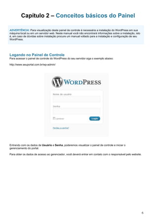 Capítulo 2 – Conceitos básicos do Painel
ADVERTÊNCIA: Para visualização deste painel de controle é necessária a instalação do WordPress em sua
máquina local ou em um servidor web. Neste manual você não encontrará informações sobre a instalação, isto
é, em caso de dúvidas sobre instalação procure um manual voltado para a instalação e configuração de seu
WordPress.
Logando no Painel de Controle
Para acessar o painel de controle do WordPress do seu servidor siga o exemplo abaixo:
http://www.seuportal.com.br/wp-admin/
Entrando com os dados de Usuário e Senha, poderemos visualizar o painel de controle e iniciar o
gerenciamento do portal.
Para obter os dados de acesso ao gerenciador, você deverá entrar em contato com o responsável pelo website.
6
 