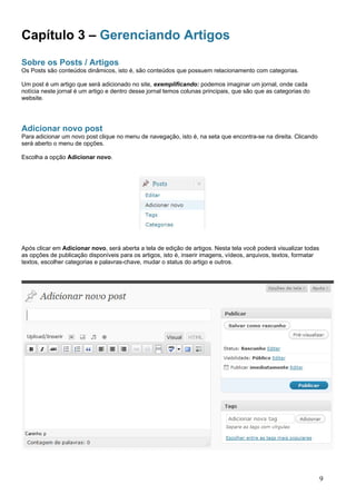 Capítulo 3 – Gerenciando Artigos
Sobre os Posts / Artigos
Os Posts são conteúdos dinâmicos, isto é, são conteúdos que possuem relacionamento com categorias.
Um post é um artigo que será adicionado no site, exemplificando: podemos imaginar um jornal, onde cada
notícia neste jornal é um artigo e dentro desse jornal temos colunas principais, que são que as categorias do
website.
Adicionar novo post
Para adicionar um novo post clique no menu de navegação, isto é, na seta que encontra-se na direita. Clicando
será aberto o menu de opções.
Escolha a opção Adicionar novo.
Após clicar em Adicionar novo, será aberta a tela de edição de artigos. Nesta tela você poderá visualizar todas
as opções de publicação disponíveis para os artigos, isto é, inserir imagens, vídeos, arquivos, textos, formatar
textos, escolher categorias e palavras-chave, mudar o status do artigo e outros.
9
 