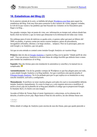 Wordpress para Novatos Un manual de Phylosoft
18. Estadísticas del Blog (2)
En la anterior entrada de la serie, os hablaba del plugin Wordpress.com Stats para seguir las
estadísticas del blog. Está muy bien para comenzar te dice numero de visitas, páginas visitadas,
la web de la que vienen o las palabras que han buscado tus visitantes en los buscadores para
llegar a tu blog…
Sus grandes ventajas, bajo mi punto de vista, son: información en tiempo real, enlaces donde han
hecho click tus lectores y que no tienes que almacenar tu la información de todas esas visitas
Sin embargo para el resto de métricas se queda corto, si quieres saber qué pasó en febrero del
2009, no podrás, si quieres contar por meses exactos tampoco, países de procedencia,
navegadores utilizados, idiomas y un largo etcétera… tampoco. Pero no te preocupes, para eso
está Google y su Analytics, que son gratis.
Así que en esta entrada os contaré como instalar Google Analytics en vuestros blogs.
Primero: date de alta en Google Analytics y registra tu blog con la opción “Añadir perfil de sitio
web”. Tras este proceso Analytics te da unas líneas de código horrible que deberás tener a mano
para instalar las estadísticas en tu blog.
Segundo: Hay dos formas para esta instalación la automática (y sencilla) y la manual (no es
complicada).
Automáticamente: Una de las grandes ventajas de Wordpress es que hay plugins para casi todo,
y para añadir Google Analytics a tu blog también. Así que si prefieres esta opción prueba el
Ultimate Google Analytics. No lo he probado pero por lo que explica en su instalación es muy
sencillo instalarlo, activarlo y configurarlo.
Manualmente: Si prefieres no tener muchos plugins activados (lo cual es recomendable) deberás
instalar Analytics manualmente. Es como lo tengo yo y solo requiere atreverse a modificar el
archivo footer.php de la plantilla de tu blog para añadirle el código que te proporcionó Google.
Es bastante fácil y lo ilustro con una imagen.
Accedes al Editor de Temas (bajo el menú Apariencia) y seleccionas, en la columna de la
derecha, el archivo footer.php. Bajas hasta el final de este archivo, las dos últimas líneas son:
</body>
</html>
Debes añadir el código de Analytics justo encima de esas dos líneas, para que quede parecido a:
33
 