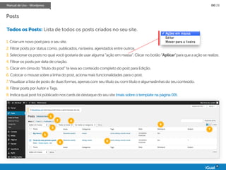 Manual de Uso - Wordpress 06/28
Todos os Posts: Lista de todos os posts criados no seu site.
1. Criar um novo post para o seu site.
2. Filtrar posts por status como, publicados, na lixeira, agendados entre outros.
3. Selecionar os posts no qual você gostaria de usar alguma “ação em massa”. Clicar no botão “Aplicar”para que a ação se realize.
4. Filtrar os posts por data de criação.
5. Clicar em cima do “título do post” te leva ao conteúdo completo do post para Edição.
6. Colocar o mouse sobre a linha do post, aciona mais funcionalidades para o post.
7. Visualizar a lista de posts de duas formas, apenas com seu título ou com título e algumaslinhas do seu conteúdo.
8. Filtrar posts por Autor e Tags.
9. Indica qual post foi públicado nos cards de destaque do seu site (mais sobre o template na página 00).
1
2
3
4
5
6
7
8
9
Posts
 