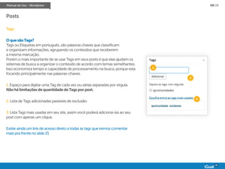 Manual de Uso - Wordpress 09/28
Posts
Tags:
OquesãoTags?
Tags ou Etiquetas em português, são palavras chaves que classificam
e organizam informações, agrupando os conteúdos que receberem
a mesma marcação.
Porém o mais importante de se usar Tags em seus posts é que elas ajudam os
sistemas de busca a organizar o conteúdo de acordo com temas semelhantes.
Isso economiza tempo e capacidade de processamento na busca, porque esta
focando principalmente nas palavras-chaves.
1. Espaço para digitar uma Tag de cada vez ou várias separadas por vírgula.
NãohálimitaçõesdequantidadedeTagsporpost.
2. Lista de Tags adicionadas passíveis de exclusão.
3. Lista Tags mais usadas em seu site, assim você poderá adicioná-las ao seu
post com apenas um clique.
Existe ainda um link de acesso direto a todas as tags que iremos comentar
mais pra frente no slide 21
igcomunidades wordpress
igcomunidades
1
2
3
 