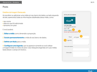 Manual de Uso - Wordpress 11/28
Posts
Detalhes da Imagem Destacada:
Ao escolher ou adicionar uma mídia em seu banco de dados, ao lado esquerdo
da tela, aparecerão todas as informações detalhadas dessa mídia, como:
• seu nome
• data em que foi adicionada
• tamanho em pixel
E você poderá:
1. Editaramídia como dimensão e proporção.
2. Excluirpermanentemente a mídia do seu banco de dados.
3.Definirumtítulo para a mídia.
4. Configurarumalegenda, que irá aparecer somente se você utilizar
a imagem/mídia no miolo do post. Caso nãoqueira legendas em suas mídias
basta deixar o campo em branco.
1
2
3
4
 