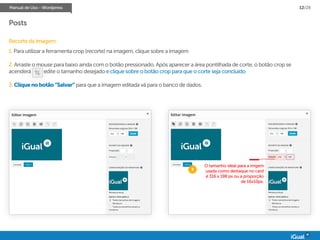 Manual de Uso - Wordpress 12/28
Posts
Recorte da Imagem:
1. Para utilizar a ferramenta crop (recorte) na imagem, clique sobre a imagem
2. Arraste o mouse para baixo ainda com o botão pressionado. Após aparecer a área pontilhada de corte, o botão crop se
acenderá edite o tamanho desejado e clique sobre o botão crop para que o corte seja concluído
3. Cliquenobotão“Salvar” para que a imagem editada vá para o banco de dados.
3
O tamanho ideal para a imgem
usada como destaque no card
é 316 x 198 px ou a proporção
de 16x10px.
 