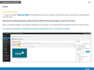 Manual de Uso - Wordpress 13/28
Posts
Botão Adicionar Mídia:
1. Ao clicar no botão “AdicionarMídia” você poderá escolhar uma imagem a partir do seu banco 6 de dados ou poderá adicio-
nar uma nova.
Diferentedaimagemdestacada,obotãoadicionarMídiaincluiráumaimagemnomiolodoseutexto.
Após a escolha da imagem, você poderá configurá-la como quiser, como exemplificado na página anterior do nosso manual.
Se a imgem escolhida tiver configurada uma legenda, ela aparecerá como na imagem de exemplo.
1
 