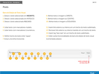Manual de Uso - Wordpress 14/28
Posts
Barra de Edição de Texto Visual:
1. Deixar o texto selecionado em NEGRITO.
2. Deixar o texto selecionado em INTÁLICO.
3. Deixar o texto selecionado RISCADO.
4. Listar texto com marcadores • bullets.
5. Listar texto com marcadores 1.numéricos.
6. Definir trecho do texto entre “aspas”.
7. Incluir uma linha horizontal.
8. Alinhar texto e imagem a DIREITA.
9. Alinhar texto e imagem ao CENTRO.
10. Alinhar texto e imagem a ESQUERDA.
11. Inserir link externo ou interno em um trecho do texto sublinhado.
12. Remover link externo ou interno inserido em um trecho do texto.
13. Inserir tag “leia mais” em um trecho do texto sublinhado.
14. Exibir outras funcionalidades da barra de edição de texto visual
(comentadas abaixo).
1
2
3
4
5
6
7
8
9
10
11
12
13
14
exibir conteúdo
em tela cheia
 