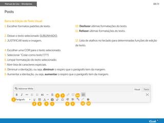 Manual de Uso - Wordpress 15/28
Posts
Barra de Edição de Texto Visual:
1. Escolher formatos padrões de texto.
2. Deixar o texto selecionado SUBLINHADO.
3. JUSTIFICAR texto e imagem.
4. Escolher uma COR para o texto selecionado.
5. Selecionar “Colar como texto”(???)
6. Limpar formatação do texto selecionado.
7. Abrir lista de caracteres especiais.
8. Diminuir a identação, ou seja, diminuir o respiro que o parágrafo tem da margem.
9. Aumentar a identação, ou seja, aumentar o respiro que o parágrafo tem da margem.
10. Desfazer últimas formatações do texto.
11. Refazer últimas formatações do texto.
12. Lista de atalhos no teclado para determinadas funções de edição
de texto.
1
2 3 4 5
6 7
8 9
10
11 12
 