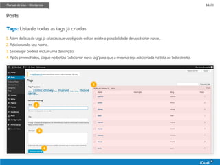 Manual de Uso - Wordpress 16/28
Posts
Tags: Lista de todas as tags já criadas.
1. Além da lista de tags já criadas que você pode editar, existe a possíbilidade de você criar novas.
2. Adicionando seu nome.
3. Se desejar poderá incluir uma descrição
4. Após preenchidos, clique no botão “adicionar nova tag”para que a mesma seja adicionada na lista ao lado direito.
1
2
3
4
 