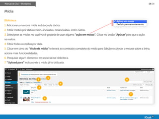 Manual de Uso - Wordpress 18/28
Mídia
Biblioteca:
1. Adicionar uma nova mídia ao banco de dados.
2. Filtrar mídias por status como, anexadas, desanexadas, entre outras.
3. Selecionar as mídias no qual você gostaria de usar alguma “açãoemmassa”. Clicar no botão “Aplicar”para que a ação
se realize.
4. Filtrar todas as mídias por data.
5. Clicar em cima do “títulodamídia”te levará ao conteúdo completo do mídia para Edição e colocar o mouse sobre a linha,
aciona mais funcionalidades.
6. Pesquisar algum elemento em especial na biblioteca.
7. “Uploadpara” indica onde a mídia já foi útilizada.
1
2
3
4
5
6
7
 