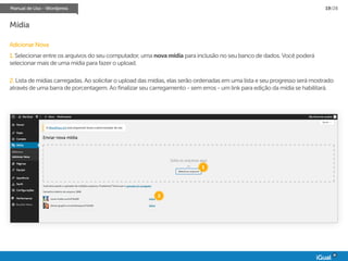 Manual de Uso - Wordpress 19/28
Mídia
Adicionar Nova
1. Selecionar entre os arquivos do seu computador, uma novamídia para inclusão no seu banco de dados. Você poderá
selecionar mais de uma mídia para fazer o upload.
2. Lista de mídias carregadas. Ao solicitar o upload das mídias, elas serão ordenadas em uma lista e seu progresso será mostrado
através de uma barra de porcentagem. Ao finalizar seu carregamento - sem erros - um link para edição da mídia se habilitará.
1
2
 