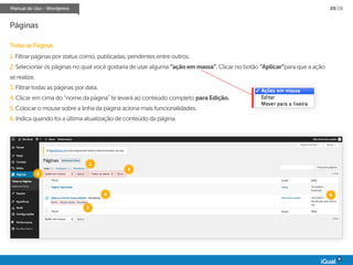 Manual de Uso - Wordpress 20/28
Páginas
Todas as Páginas
1. Filtrar páginas por status como, publicadas, pendentes entre outros.
2. Selecionar os páginas no qual você gostaria de usar alguma “açãoemmassa”. Clicar no botão “Aplicar”para que a ação
se realize.
3. Filtrar todas as páginas por data.
4. Clicar em cima do “nome da página” te levará ao conteúdo completo paraEdição.
5. Colocar o mouse sobre a linha da página aciona mais funcionalidades.
6. Indica quando foi a última atualização de conteúdo da página.
1
2
3
4
5
6
 