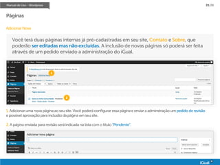 Manual de Uso - Wordpress 21/28
Páginas
Adicionar Nova
Você terá duas páginas internas já pré-cadastradas em seu site, Contato e Sobre, que
poderão ser editadas mas não excluídas. A inclusão de novas páginas só poderá ser feita
através de um pedido enviado a administração do iGual.
1. Adicionar uma nova página ao seu site. Você poderá configurar essa página e enviar a adminstração um pedido de revisão
e possível aprovação para inclusão da página em seu site.
2. A página enviada para revisão será indicada na lista com o título “Pendente”.
1
2
 