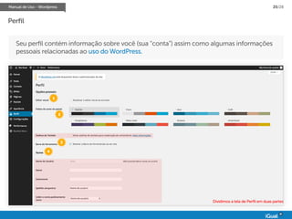 Manual de Uso - Wordpress 25/28
Perfil
Seu perfil contém informação sobre você (sua “conta”) assim como algumas informações
pessoais relacionadas ao uso do WordPress.
Dividimos a tela de Perfil em duas partes
1
2
3
4
 