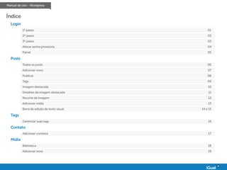 Manual de Uso - Wordpress
Índice
Login
1º passo
2º passo
3º passo
Alterar senha provisória
Painel
01
02
03
04
05
Posts
Todos os posts
Adicionar novo
Publicar
Tags
Imagem destacada
Detalhes da imagem destacada
Recorte da imagem
Adicionar mídia
Barra de edição de texto visual
06
07
08
09
10
11
12
13
14 e 15
Tags
Gerenciar suas tags 16
Contato
Adicionar contatos 17
Mídia
Biblioteca
Adicionar nova
18
19
 