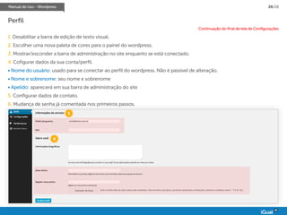 Manual de Uso - Wordpress 26/28
Perfil
1. Desabilitar a barra de edição de texto visual.
2. Escolher uma nova paleta de cores para o painel do wordpress.
3. Mostrar/esconder a barra de administração no site enquanto se está conectado.
4. Cofigurar dados da sua conta/perfil.
• Nome do usuário: usado para se conectar ao perfil do wordpress. Não é passível de alteração.
• Nome e sobrenome: seu nome e sobrenome
• Apelido: aparecerá em sua barra de administração do site
5. Configurar dados de contato.
6. Mudança de senha já comentada nos primeiros passos.
Continuação do final da tela de Configurações
5
6
 