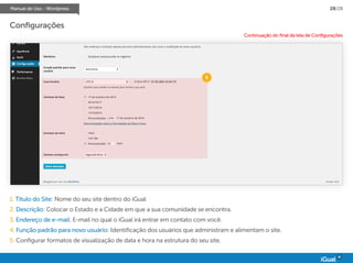 Manual de Uso - Wordpress 28/28
Configurações
5
Continuação do final da tela de Configurações
1. Título do Site: Nome do seu site dentro do iGual
2. Descrição: Colocar o Estado e a Cidade em que a sua comunidade se encontra.
3. Endereço de e-mail: E-mail no qual o iGual irá entrar em contato com você.
4. Função padrão para novo usuário: Identificação dos usuários que administram e alimentam o site.
5. Configurar formatos de visualização de data e hora na estrutura do seu site.
 
