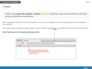 Manual de Uso - Wordpress 01/28
Tenha o seu nome de usuário e senha provisória próximos, pois eles permitirão o primeiro
acesso a plataforma wordpress.
Abra o navegador de internet do seu computador. Eu vou usar o Google Chrome mas você poderá usar um navegador
a sua escolha.
No campo de URL, indicado na figura, digite o caminho abaixo, substituindo o conteúdo em “azul” pelo nome do seu site:
http://igual.ig.com.br/nomedoseusite/wp-admin
1º passo
Provavelmente você terá recebido
esse caminho diretamente de nossa
equipe do iGual.
http://igual.ig.com.br/nomedoseusite/wp-admin
 