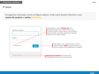Manual de Uso - Wordpress 02/28
Irá aparecer uma tela, como na figura abaixo, onde você deverá informar o seu
nome de usuário e senha provisória.
Assinalando o check “Lembrar-me” você
estará permitindo que o sistema grave o seu
nome de usuário e senha. Assim o seu wordpress
estará sempre conectado, pulando essa segunda
etapa do nosso passo a passo.
Após digitar o seu nome de usuário e senha,
clique no botão “Log In” para se conectar e ter
acesso a todas as funcionalidades do wordpress.
Esqueceu a sua senha? Não se preocupe!
O wordapress irá te ajudar a criar uma nova.
2º passo
 