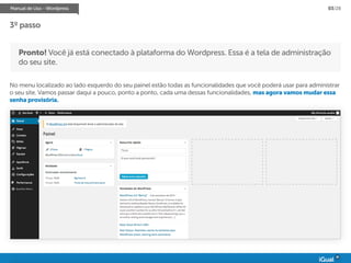 Manual de Uso - Wordpress 03/28
Pronto! Você já está conectado à plataforma do Wordpress. Essa é a tela de administração
do seu site.
No menu localizado ao lado esquerdo do seu painel estão todas as funcionalidades que você poderá usar para administrar
o seu site. Vamos passar daqui a pouco, ponto a ponto, cada uma dessas funcionalidades, mas agora vamos mudar essa
senha provisória.
3º passo
 