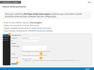 Manual de Uso - Wordpress 04/28
Para que o perfil do site fique ainda mais seguro, pedimos que você altere a senha
provisória antes de fazer qualquer tipo de configuração.
1. Entrar no menu PERFIL e rolar até o final da página.
2. Digitar uma nova senha no campo “Nova senha”.
3. Repetir a digitação da nova senha no campo “Repetir nova senha”.
4. Clicar no botão “Atualizar perfil” e PRONTO! Sua senha foi alterada.
Alterar senha provisória
1
2
3
4
 