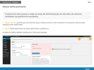 Manual de Uso - Wordpress 05/28
O painel lhe dará acesso a todas as áreas de Administração do site além de oferecer
novidades da plataforma wordpress.
1 - Opções de Tela: permite que você escolha quais módulos serão ou não mostrados e em quantas colunas esses
módulos serão organizados.
2 - Ajuda: listará alguns itens de ajuda rápida sobre a plataforma.
AS ABAS ESTARÃO SEMPRE VISÍVEIS NO TOPO DAS PÁGINAS.
Módulo para rascunho rápido
1 2
Alterar senha provisória
 