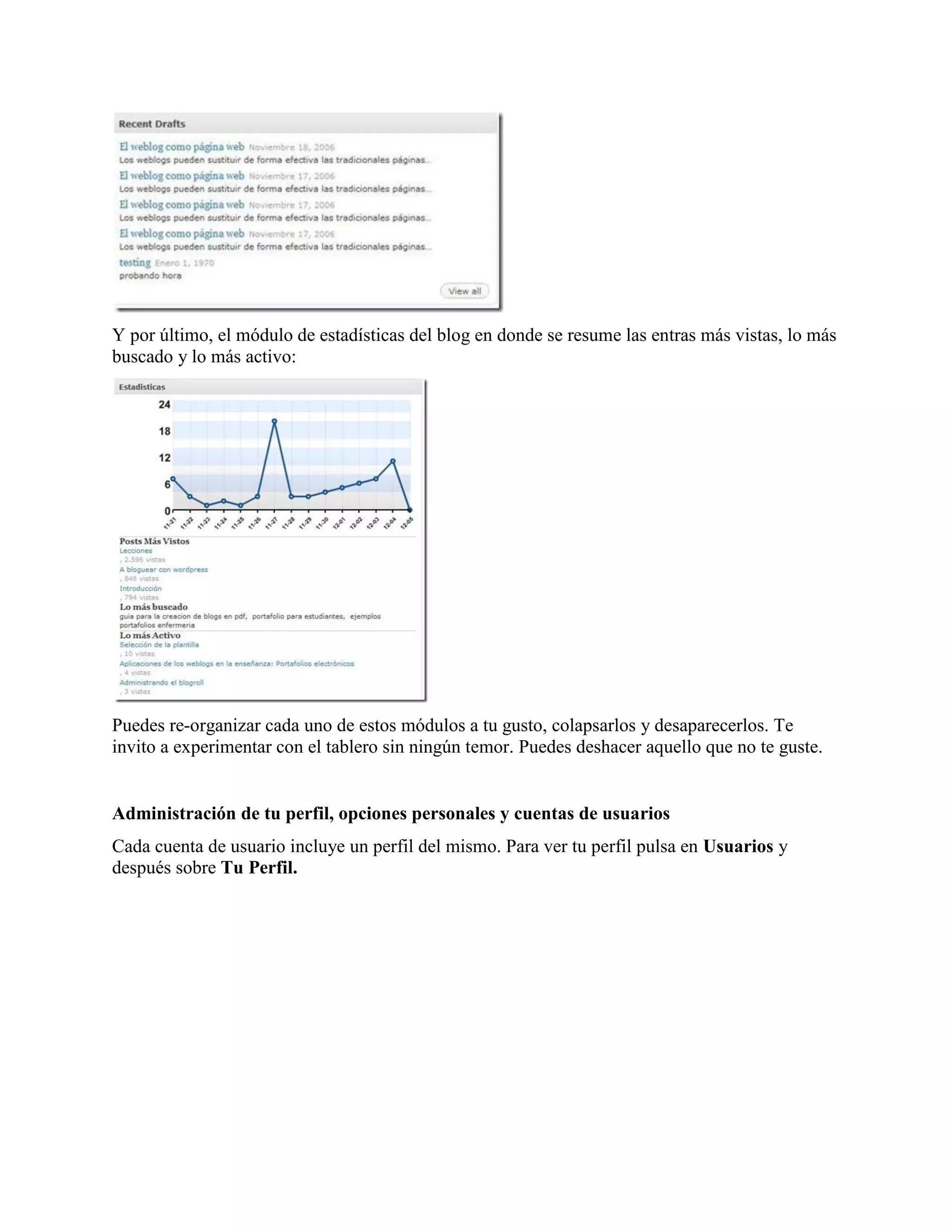 Y por último, el módulo de estadísticas del blog en donde se resume las entras más vistas, lo más
buscado y lo más activo:




Puedes re-organizar cada uno de estos módulos a tu gusto, colapsarlos y desaparecerlos. Te
invito a experimentar con el tablero sin ningún temor. Puedes deshacer aquello que no te guste.


Administración de tu perfil, opciones personales y cuentas de usuarios
Cada cuenta de usuario incluye un perfil del mismo. Para ver tu perfil pulsa en Usuarios y
después sobre Tu Perfil.
 
