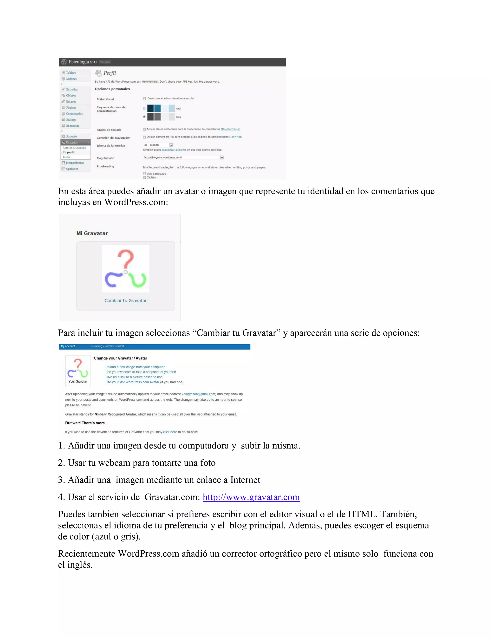 En esta área puedes añadir un avatar o imagen que represente tu identidad en los comentarios que
incluyas en WordPress.com:




Para incluir tu imagen seleccionas “Cambiar tu Gravatar” y aparecerán una serie de opciones:




1. Añadir una imagen desde tu computadora y subir la misma.
2. Usar tu webcam para tomarte una foto
3. Añadir una imagen mediante un enlace a Internet
4. Usar el servicio de Gravatar.com: http://www.gravatar.com
Puedes también seleccionar si prefieres escribir con el editor visual o el de HTML. También,
seleccionas el idioma de tu preferencia y el blog principal. Además, puedes escoger el esquema
de color (azul o gris).
Recientemente WordPress.com añadió un corrector ortográfico pero el mismo solo funciona con
el inglés.
 