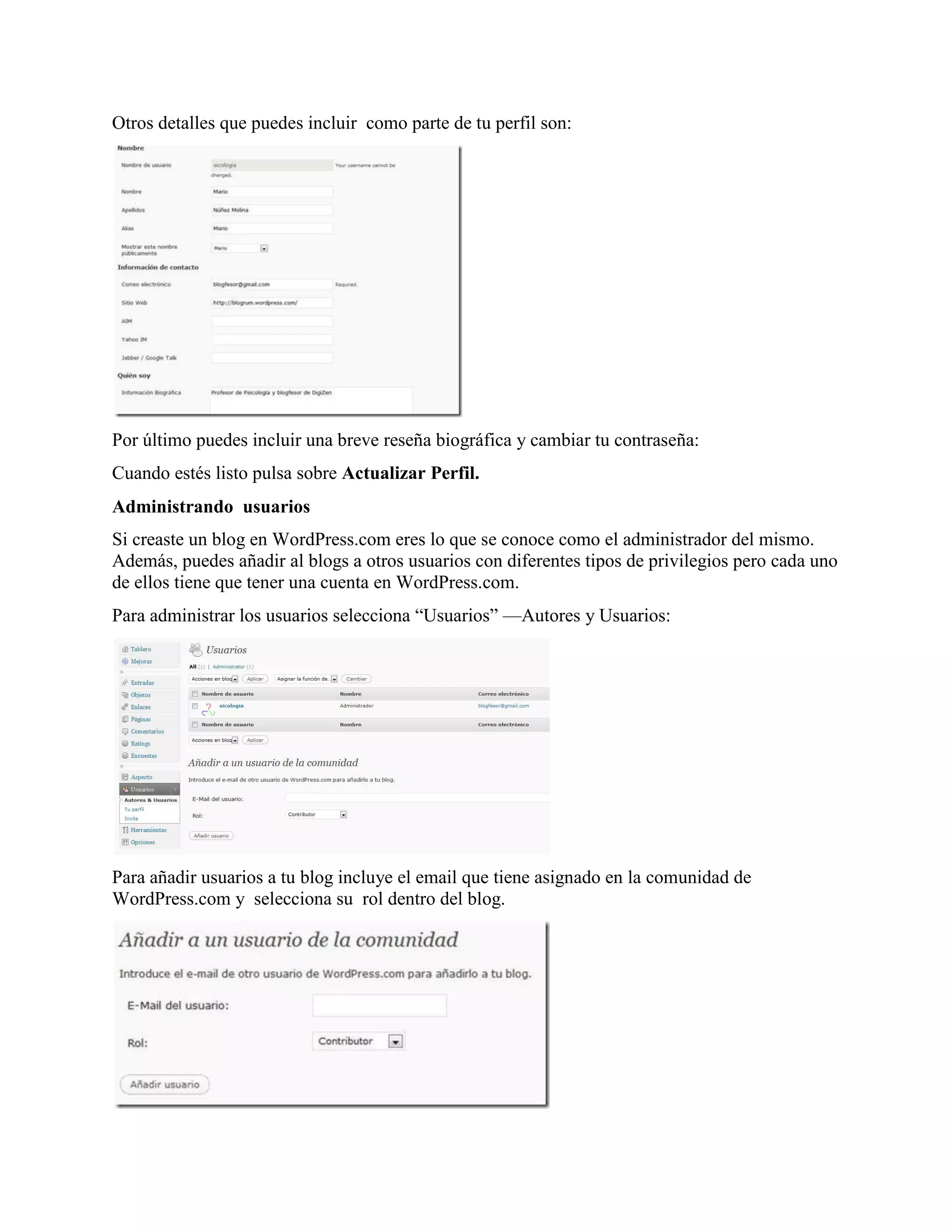 Otros detalles que puedes incluir como parte de tu perfil son:




Por último puedes incluir una breve reseña biográfica y cambiar tu contraseña:
Cuando estés listo pulsa sobre Actualizar Perfil.
Administrando usuarios
Si creaste un blog en WordPress.com eres lo que se conoce como el administrador del mismo.
Además, puedes añadir al blogs a otros usuarios con diferentes tipos de privilegios pero cada uno
de ellos tiene que tener una cuenta en WordPress.com.
Para administrar los usuarios selecciona “Usuarios” —Autores y Usuarios:




Para añadir usuarios a tu blog incluye el email que tiene asignado en la comunidad de
WordPress.com y selecciona su rol dentro del blog.
 