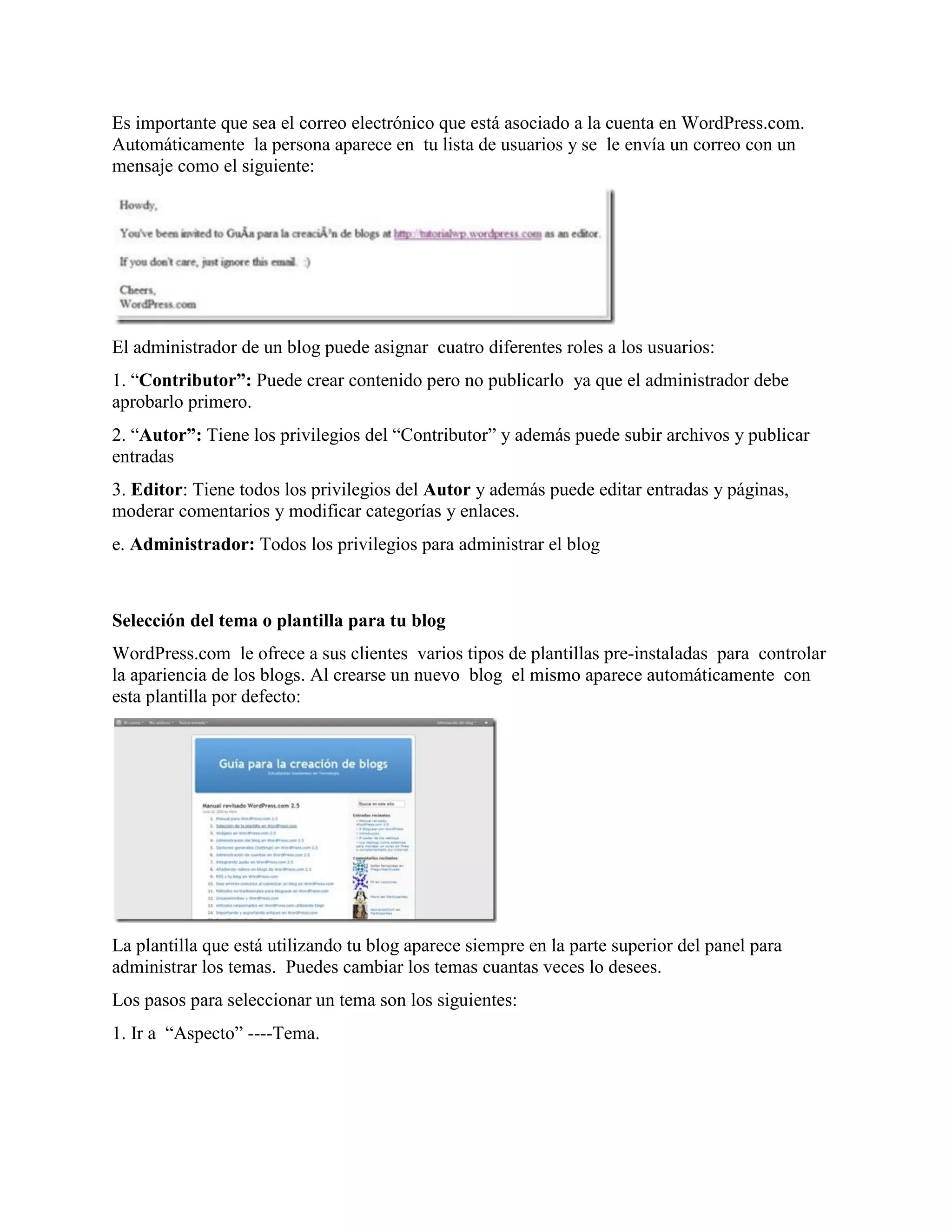 Es importante que sea el correo electrónico que está asociado a la cuenta en WordPress.com.
Automáticamente la persona aparece en tu lista de usuarios y se le envía un correo con un
mensaje como el siguiente:




El administrador de un blog puede asignar cuatro diferentes roles a los usuarios:
1. “Contributor”: Puede crear contenido pero no publicarlo ya que el administrador debe
aprobarlo primero.
2. “Autor”: Tiene los privilegios del “Contributor” y además puede subir archivos y publicar
entradas
3. Editor: Tiene todos los privilegios del Autor y además puede editar entradas y páginas,
moderar comentarios y modificar categorías y enlaces.
e. Administrador: Todos los privilegios para administrar el blog



Selección del tema o plantilla para tu blog
WordPress.com le ofrece a sus clientes varios tipos de plantillas pre-instaladas para controlar
la apariencia de los blogs. Al crearse un nuevo blog el mismo aparece automáticamente con
esta plantilla por defecto:




La plantilla que está utilizando tu blog aparece siempre en la parte superior del panel para
administrar los temas. Puedes cambiar los temas cuantas veces lo desees.
Los pasos para seleccionar un tema son los siguientes:
1. Ir a “Aspecto” ----Tema.
 
