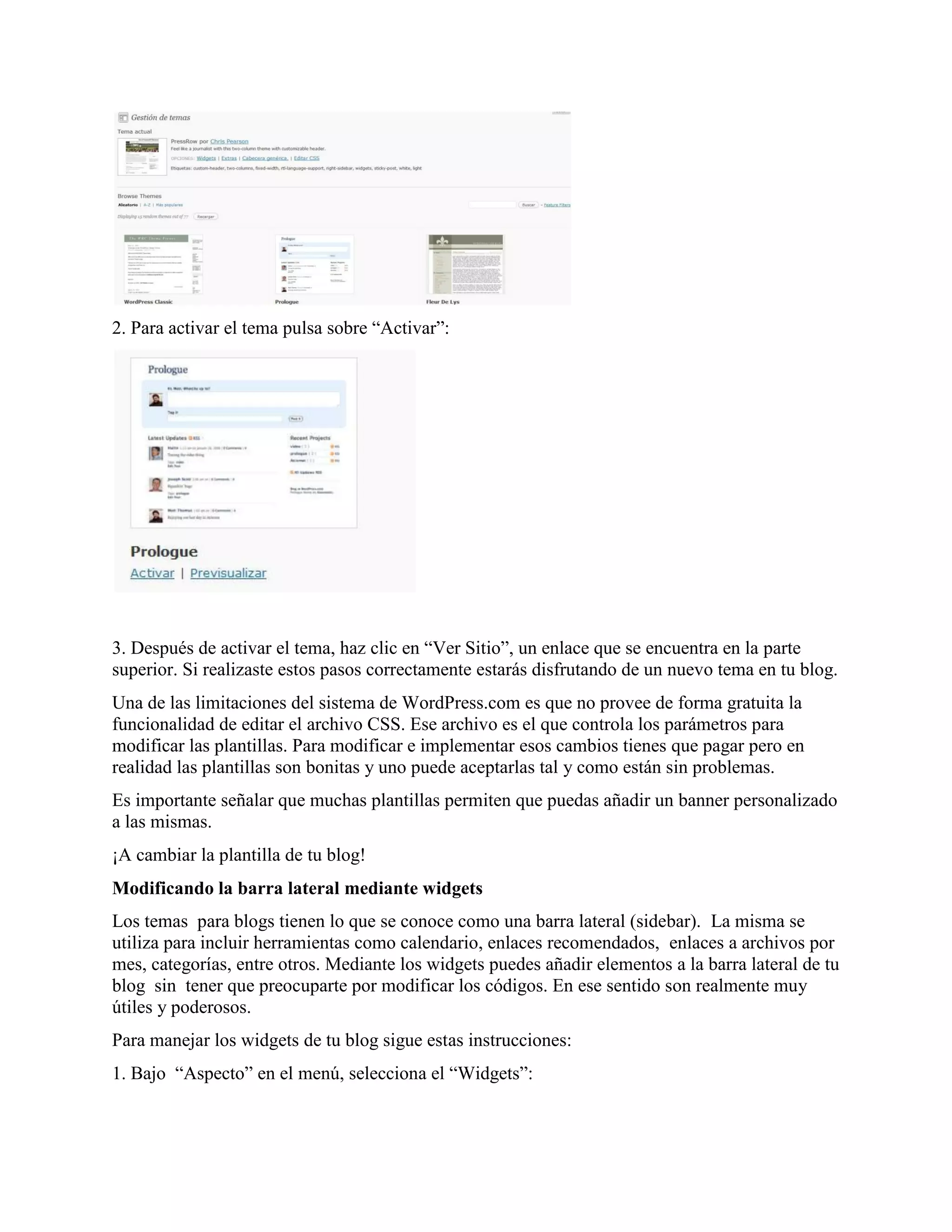 2. Para activar el tema pulsa sobre “Activar”:




3. Después de activar el tema, haz clic en “Ver Sitio”, un enlace que se encuentra en la parte
superior. Si realizaste estos pasos correctamente estarás disfrutando de un nuevo tema en tu blog.
Una de las limitaciones del sistema de WordPress.com es que no provee de forma gratuita la
funcionalidad de editar el archivo CSS. Ese archivo es el que controla los parámetros para
modificar las plantillas. Para modificar e implementar esos cambios tienes que pagar pero en
realidad las plantillas son bonitas y uno puede aceptarlas tal y como están sin problemas.
Es importante señalar que muchas plantillas permiten que puedas añadir un banner personalizado
a las mismas.
¡A cambiar la plantilla de tu blog!
Modificando la barra lateral mediante widgets
Los temas para blogs tienen lo que se conoce como una barra lateral (sidebar). La misma se
utiliza para incluir herramientas como calendario, enlaces recomendados, enlaces a archivos por
mes, categorías, entre otros. Mediante los widgets puedes añadir elementos a la barra lateral de tu
blog sin tener que preocuparte por modificar los códigos. En ese sentido son realmente muy
útiles y poderosos.
Para manejar los widgets de tu blog sigue estas instrucciones:
1. Bajo “Aspecto” en el menú, selecciona el “Widgets”:
 