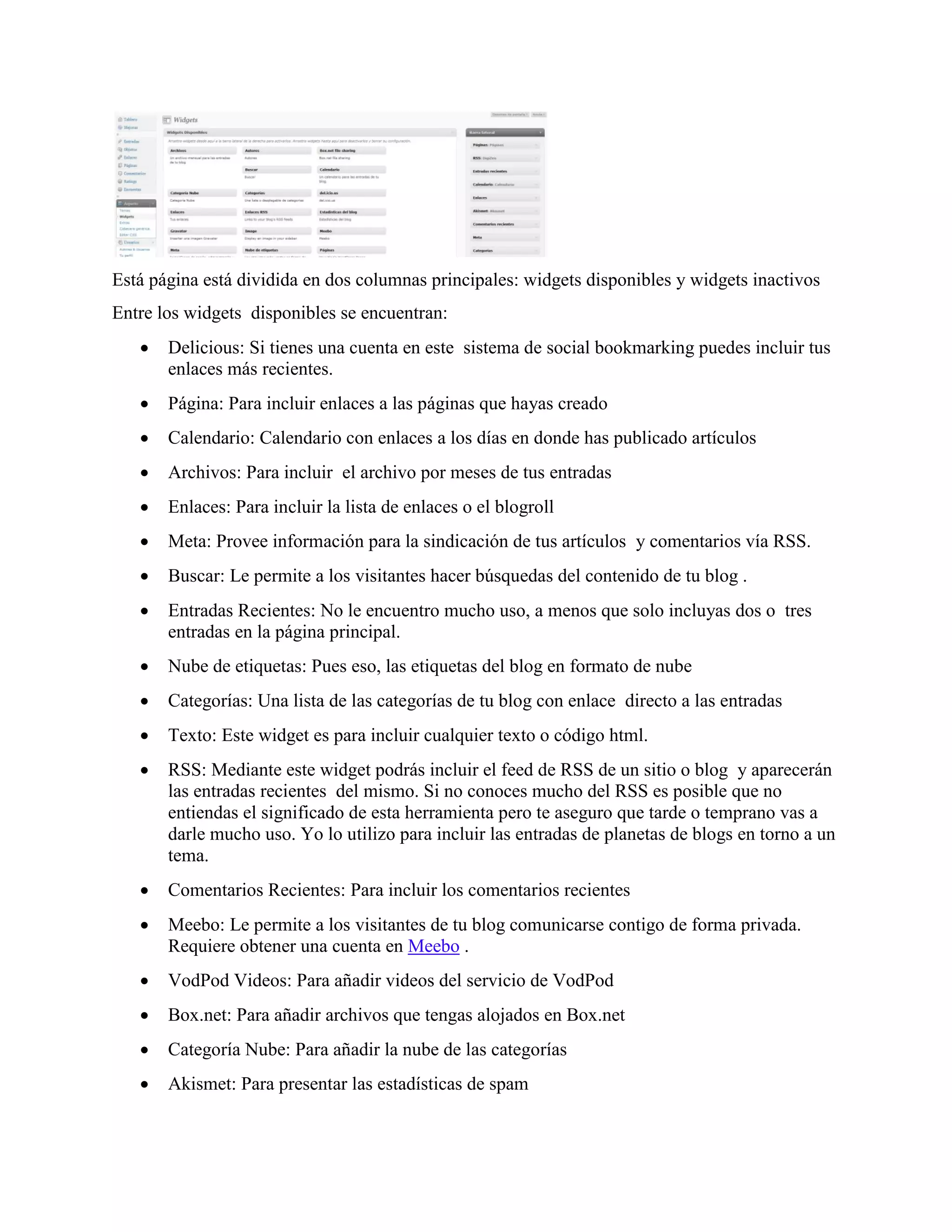 Está página está dividida en dos columnas principales: widgets disponibles y widgets inactivos
Entre los widgets disponibles se encuentran:
      Delicious: Si tienes una cuenta en este sistema de social bookmarking puedes incluir tus
       enlaces más recientes.
      Página: Para incluir enlaces a las páginas que hayas creado
      Calendario: Calendario con enlaces a los días en donde has publicado artículos
      Archivos: Para incluir el archivo por meses de tus entradas
      Enlaces: Para incluir la lista de enlaces o el blogroll
      Meta: Provee información para la sindicación de tus artículos y comentarios vía RSS.
      Buscar: Le permite a los visitantes hacer búsquedas del contenido de tu blog .
      Entradas Recientes: No le encuentro mucho uso, a menos que solo incluyas dos o tres
       entradas en la página principal.
      Nube de etiquetas: Pues eso, las etiquetas del blog en formato de nube
      Categorías: Una lista de las categorías de tu blog con enlace directo a las entradas
      Texto: Este widget es para incluir cualquier texto o código html.
      RSS: Mediante este widget podrás incluir el feed de RSS de un sitio o blog y aparecerán
       las entradas recientes del mismo. Si no conoces mucho del RSS es posible que no
       entiendas el significado de esta herramienta pero te aseguro que tarde o temprano vas a
       darle mucho uso. Yo lo utilizo para incluir las entradas de planetas de blogs en torno a un
       tema.
      Comentarios Recientes: Para incluir los comentarios recientes
      Meebo: Le permite a los visitantes de tu blog comunicarse contigo de forma privada.
       Requiere obtener una cuenta en Meebo .
      VodPod Videos: Para añadir videos del servicio de VodPod
      Box.net: Para añadir archivos que tengas alojados en Box.net
      Categoría Nube: Para añadir la nube de las categorías
      Akismet: Para presentar las estadísticas de spam
 