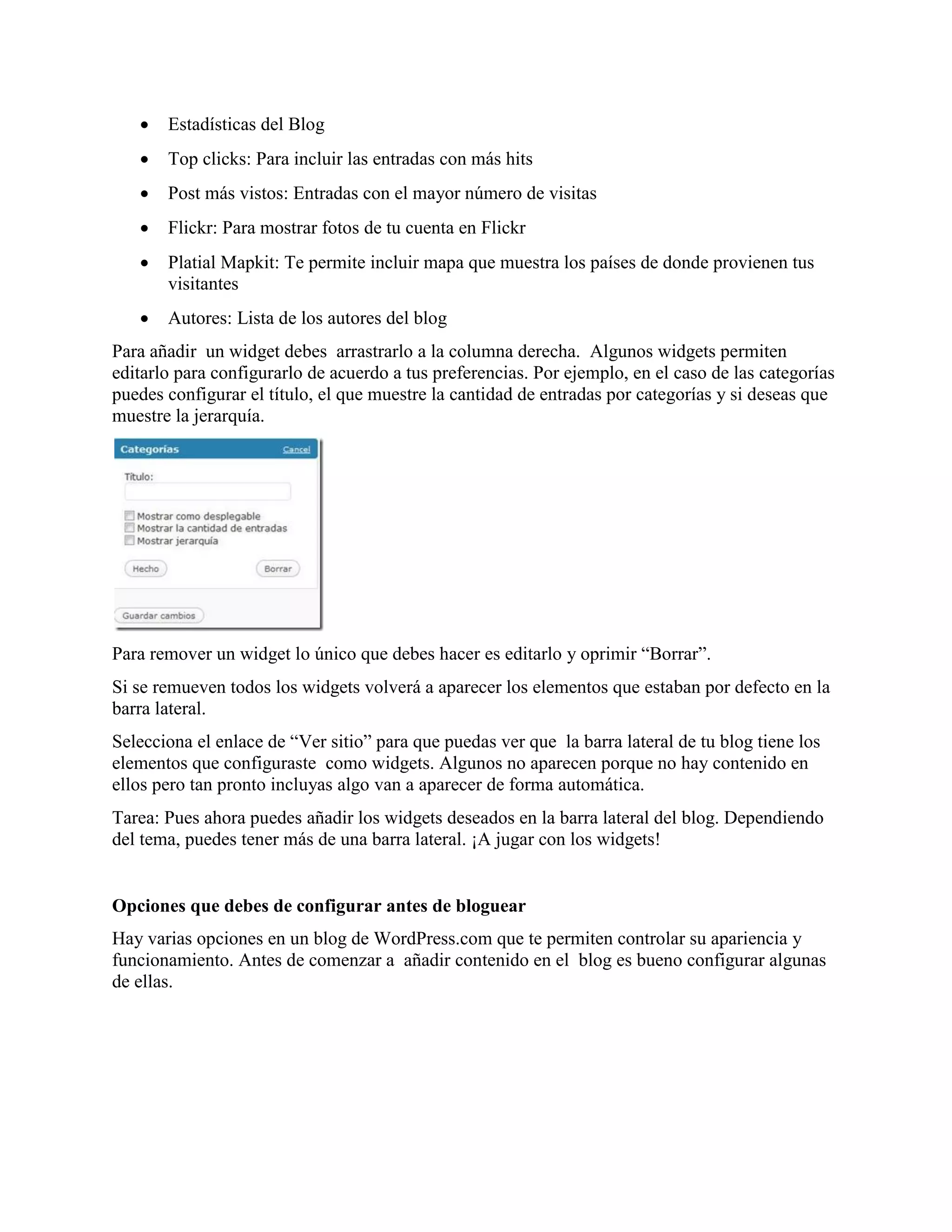    Estadísticas del Blog
      Top clicks: Para incluir las entradas con más hits
      Post más vistos: Entradas con el mayor número de visitas
      Flickr: Para mostrar fotos de tu cuenta en Flickr
      Platial Mapkit: Te permite incluir mapa que muestra los países de donde provienen tus
       visitantes
      Autores: Lista de los autores del blog
Para añadir un widget debes arrastrarlo a la columna derecha. Algunos widgets permiten
editarlo para configurarlo de acuerdo a tus preferencias. Por ejemplo, en el caso de las categorías
puedes configurar el título, el que muestre la cantidad de entradas por categorías y si deseas que
muestre la jerarquía.




Para remover un widget lo único que debes hacer es editarlo y oprimir “Borrar”.
Si se remueven todos los widgets volverá a aparecer los elementos que estaban por defecto en la
barra lateral.
Selecciona el enlace de “Ver sitio” para que puedas ver que la barra lateral de tu blog tiene los
elementos que configuraste como widgets. Algunos no aparecen porque no hay contenido en
ellos pero tan pronto incluyas algo van a aparecer de forma automática.
Tarea: Pues ahora puedes añadir los widgets deseados en la barra lateral del blog. Dependiendo
del tema, puedes tener más de una barra lateral. ¡A jugar con los widgets!


Opciones que debes de configurar antes de bloguear
Hay varias opciones en un blog de WordPress.com que te permiten controlar su apariencia y
funcionamiento. Antes de comenzar a añadir contenido en el blog es bueno configurar algunas
de ellas.
 