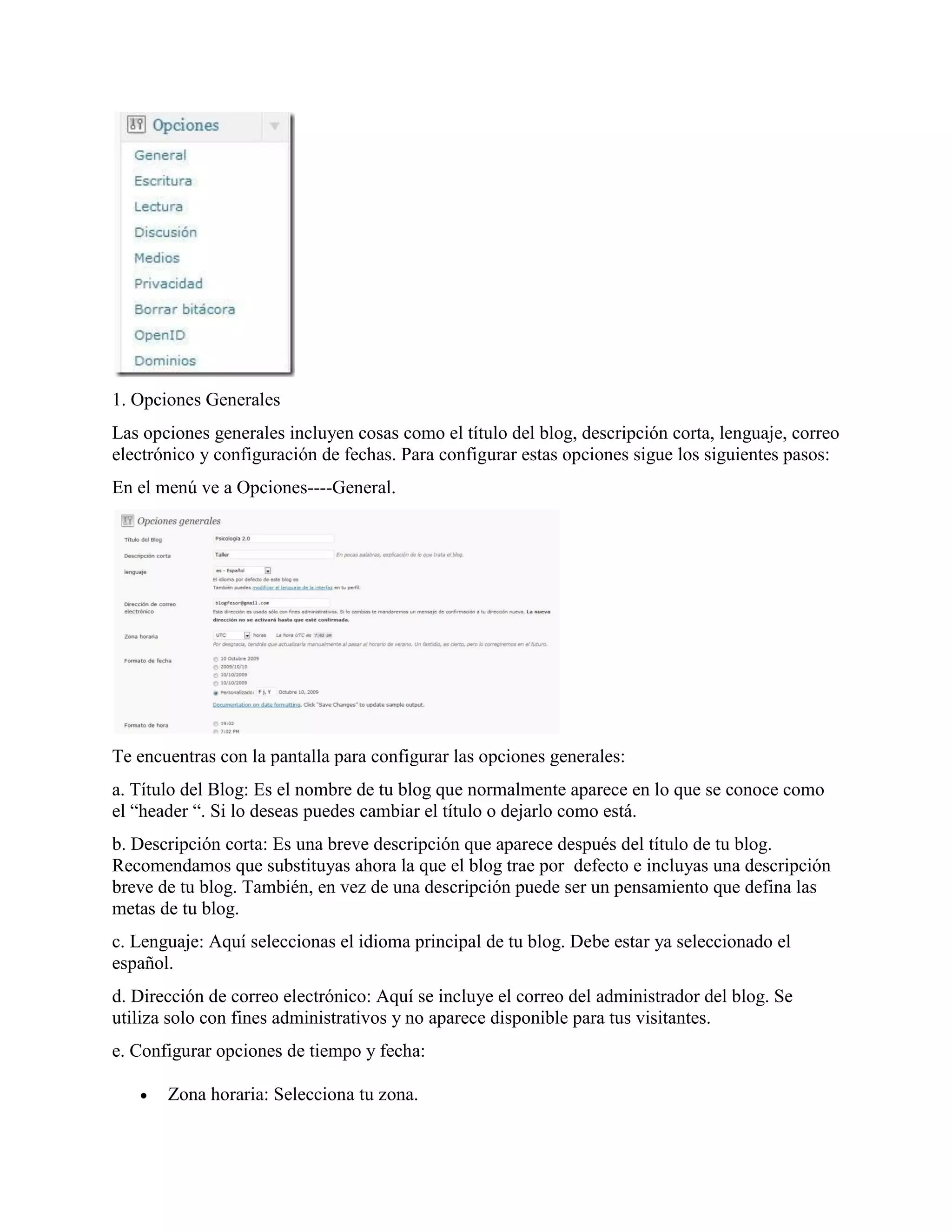 1. Opciones Generales
Las opciones generales incluyen cosas como el título del blog, descripción corta, lenguaje, correo
electrónico y configuración de fechas. Para configurar estas opciones sigue los siguientes pasos:
En el menú ve a Opciones----General.




Te encuentras con la pantalla para configurar las opciones generales:
a. Título del Blog: Es el nombre de tu blog que normalmente aparece en lo que se conoce como
el “header “. Si lo deseas puedes cambiar el título o dejarlo como está.
b. Descripción corta: Es una breve descripción que aparece después del título de tu blog.
Recomendamos que substituyas ahora la que el blog trae por defecto e incluyas una descripción
breve de tu blog. También, en vez de una descripción puede ser un pensamiento que defina las
metas de tu blog.
c. Lenguaje: Aquí seleccionas el idioma principal de tu blog. Debe estar ya seleccionado el
español.
d. Dirección de correo electrónico: Aquí se incluye el correo del administrador del blog. Se
utiliza solo con fines administrativos y no aparece disponible para tus visitantes.
e. Configurar opciones de tiempo y fecha:

      Zona horaria: Selecciona tu zona.
 