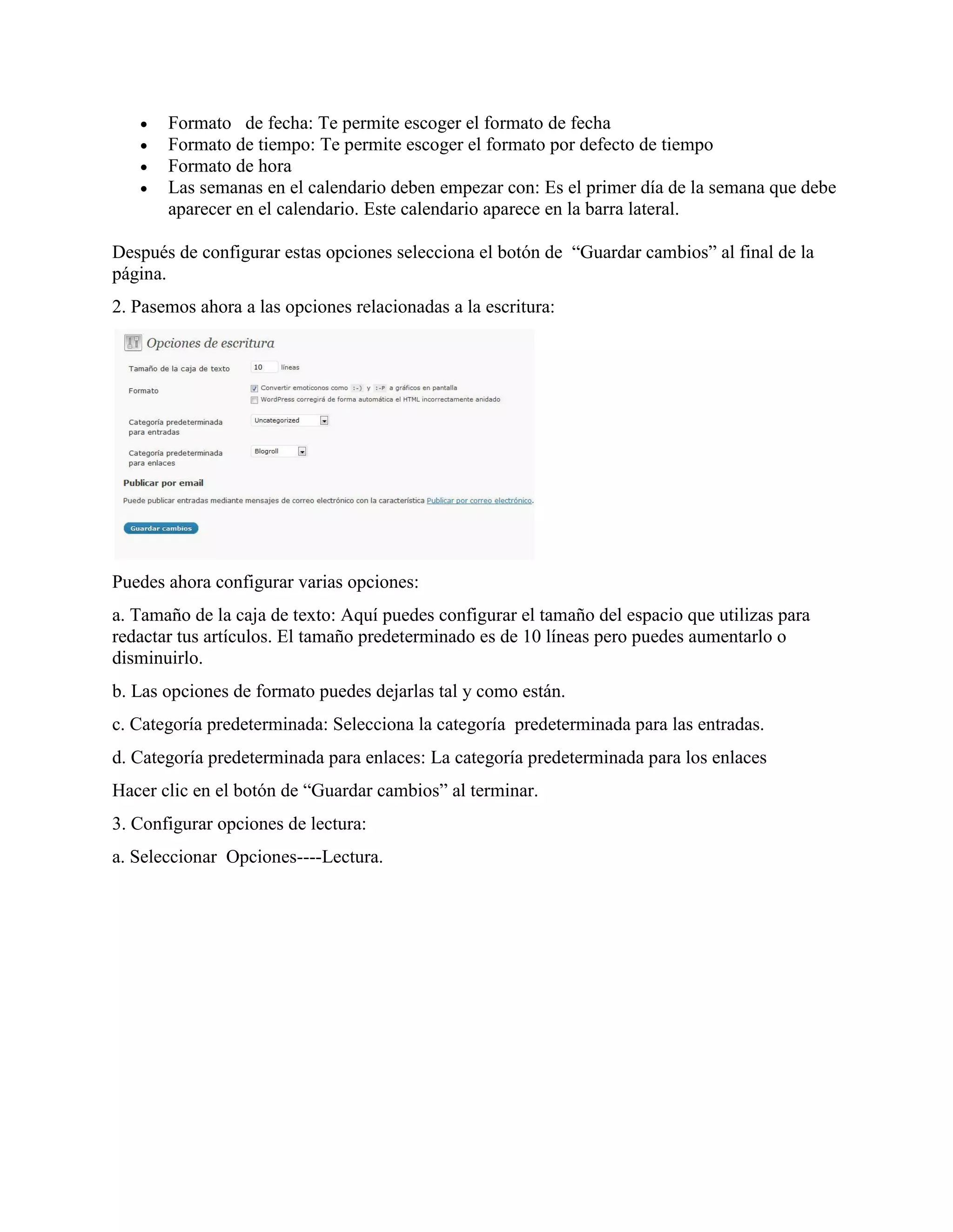    Formato de fecha: Te permite escoger el formato de fecha
      Formato de tiempo: Te permite escoger el formato por defecto de tiempo
      Formato de hora
      Las semanas en el calendario deben empezar con: Es el primer día de la semana que debe
       aparecer en el calendario. Este calendario aparece en la barra lateral.

Después de configurar estas opciones selecciona el botón de “Guardar cambios” al final de la
página.
2. Pasemos ahora a las opciones relacionadas a la escritura:




Puedes ahora configurar varias opciones:
a. Tamaño de la caja de texto: Aquí puedes configurar el tamaño del espacio que utilizas para
redactar tus artículos. El tamaño predeterminado es de 10 líneas pero puedes aumentarlo o
disminuirlo.
b. Las opciones de formato puedes dejarlas tal y como están.
c. Categoría predeterminada: Selecciona la categoría predeterminada para las entradas.
d. Categoría predeterminada para enlaces: La categoría predeterminada para los enlaces
Hacer clic en el botón de “Guardar cambios” al terminar.
3. Configurar opciones de lectura:
a. Seleccionar Opciones----Lectura.
 