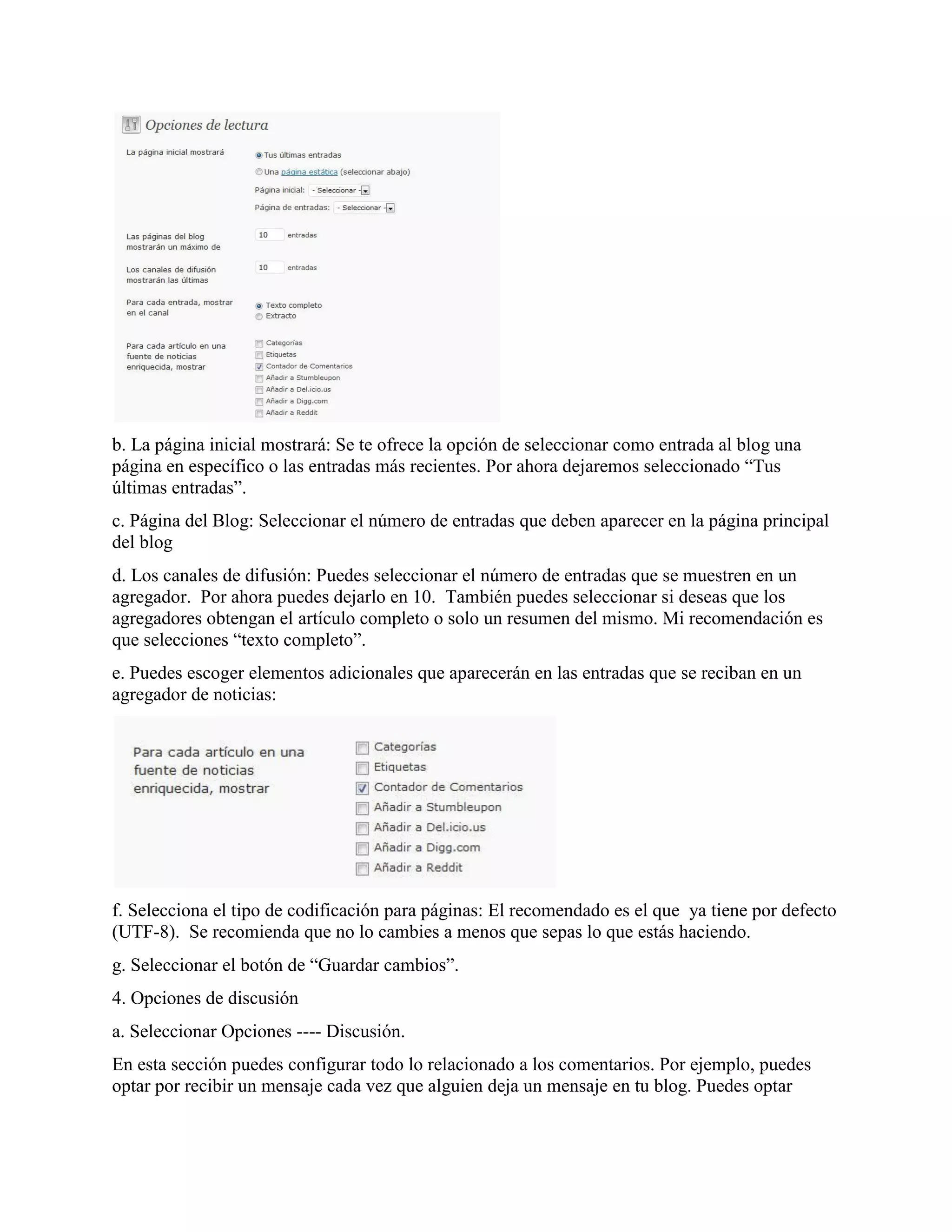 b. La página inicial mostrará: Se te ofrece la opción de seleccionar como entrada al blog una
página en específico o las entradas más recientes. Por ahora dejaremos seleccionado “Tus
últimas entradas”.
c. Página del Blog: Seleccionar el número de entradas que deben aparecer en la página principal
del blog
d. Los canales de difusión: Puedes seleccionar el número de entradas que se muestren en un
agregador. Por ahora puedes dejarlo en 10. También puedes seleccionar si deseas que los
agregadores obtengan el artículo completo o solo un resumen del mismo. Mi recomendación es
que selecciones “texto completo”.
e. Puedes escoger elementos adicionales que aparecerán en las entradas que se reciban en un
agregador de noticias:




f. Selecciona el tipo de codificación para páginas: El recomendado es el que ya tiene por defecto
(UTF-8). Se recomienda que no lo cambies a menos que sepas lo que estás haciendo.
g. Seleccionar el botón de “Guardar cambios”.
4. Opciones de discusión
a. Seleccionar Opciones ---- Discusión.
En esta sección puedes configurar todo lo relacionado a los comentarios. Por ejemplo, puedes
optar por recibir un mensaje cada vez que alguien deja un mensaje en tu blog. Puedes optar
 