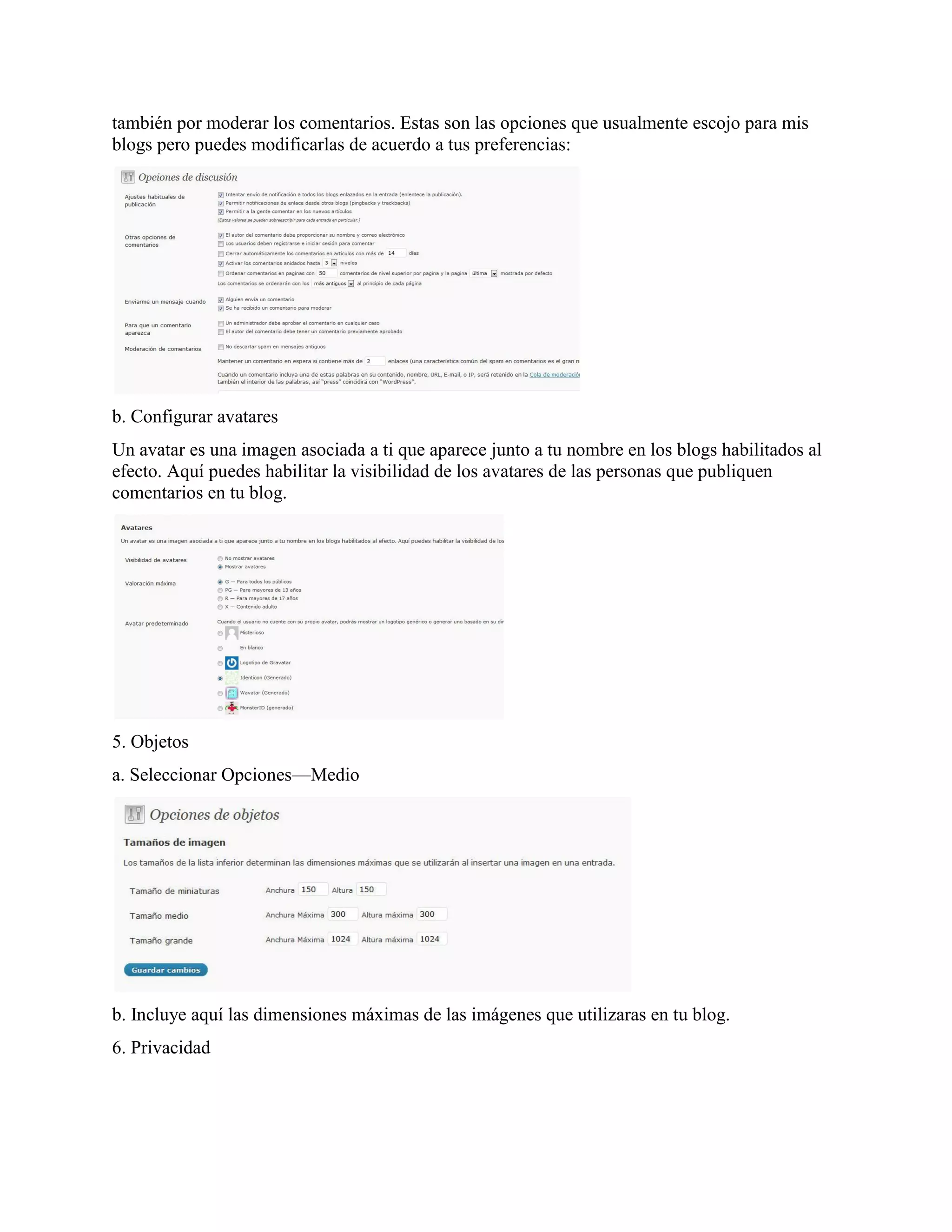 también por moderar los comentarios. Estas son las opciones que usualmente escojo para mis
blogs pero puedes modificarlas de acuerdo a tus preferencias:




b. Configurar avatares
Un avatar es una imagen asociada a ti que aparece junto a tu nombre en los blogs habilitados al
efecto. Aquí puedes habilitar la visibilidad de los avatares de las personas que publiquen
comentarios en tu blog.




5. Objetos
a. Seleccionar Opciones—Medio




b. Incluye aquí las dimensiones máximas de las imágenes que utilizaras en tu blog.
6. Privacidad
 