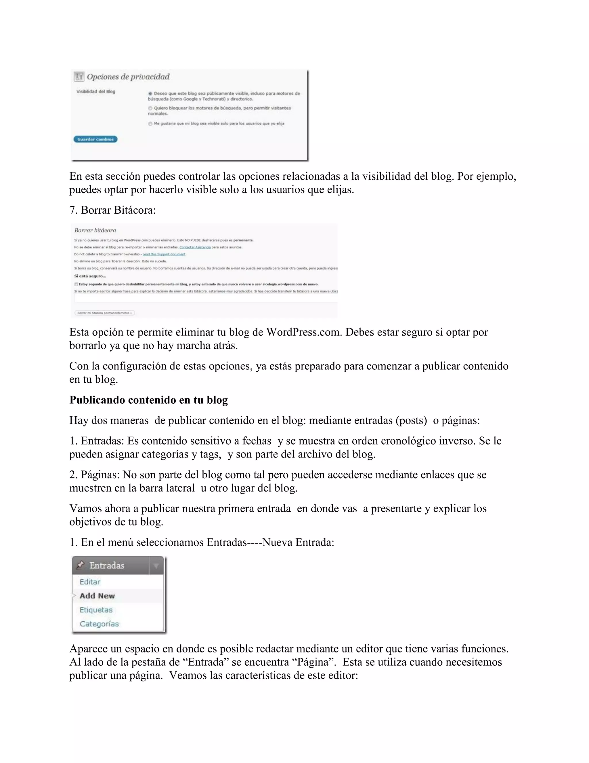En esta sección puedes controlar las opciones relacionadas a la visibilidad del blog. Por ejemplo,
puedes optar por hacerlo visible solo a los usuarios que elijas.
7. Borrar Bitácora:




Esta opción te permite eliminar tu blog de WordPress.com. Debes estar seguro si optar por
borrarlo ya que no hay marcha atrás.
Con la configuración de estas opciones, ya estás preparado para comenzar a publicar contenido
en tu blog.
Publicando contenido en tu blog
Hay dos maneras de publicar contenido en el blog: mediante entradas (posts) o páginas:
1. Entradas: Es contenido sensitivo a fechas y se muestra en orden cronológico inverso. Se le
pueden asignar categorías y tags, y son parte del archivo del blog.
2. Páginas: No son parte del blog como tal pero pueden accederse mediante enlaces que se
muestren en la barra lateral u otro lugar del blog.
Vamos ahora a publicar nuestra primera entrada en donde vas a presentarte y explicar los
objetivos de tu blog.
1. En el menú seleccionamos Entradas----Nueva Entrada:




Aparece un espacio en donde es posible redactar mediante un editor que tiene varias funciones.
Al lado de la pestaña de “Entrada” se encuentra “Página”. Esta se utiliza cuando necesitemos
publicar una página. Veamos las características de este editor:
 