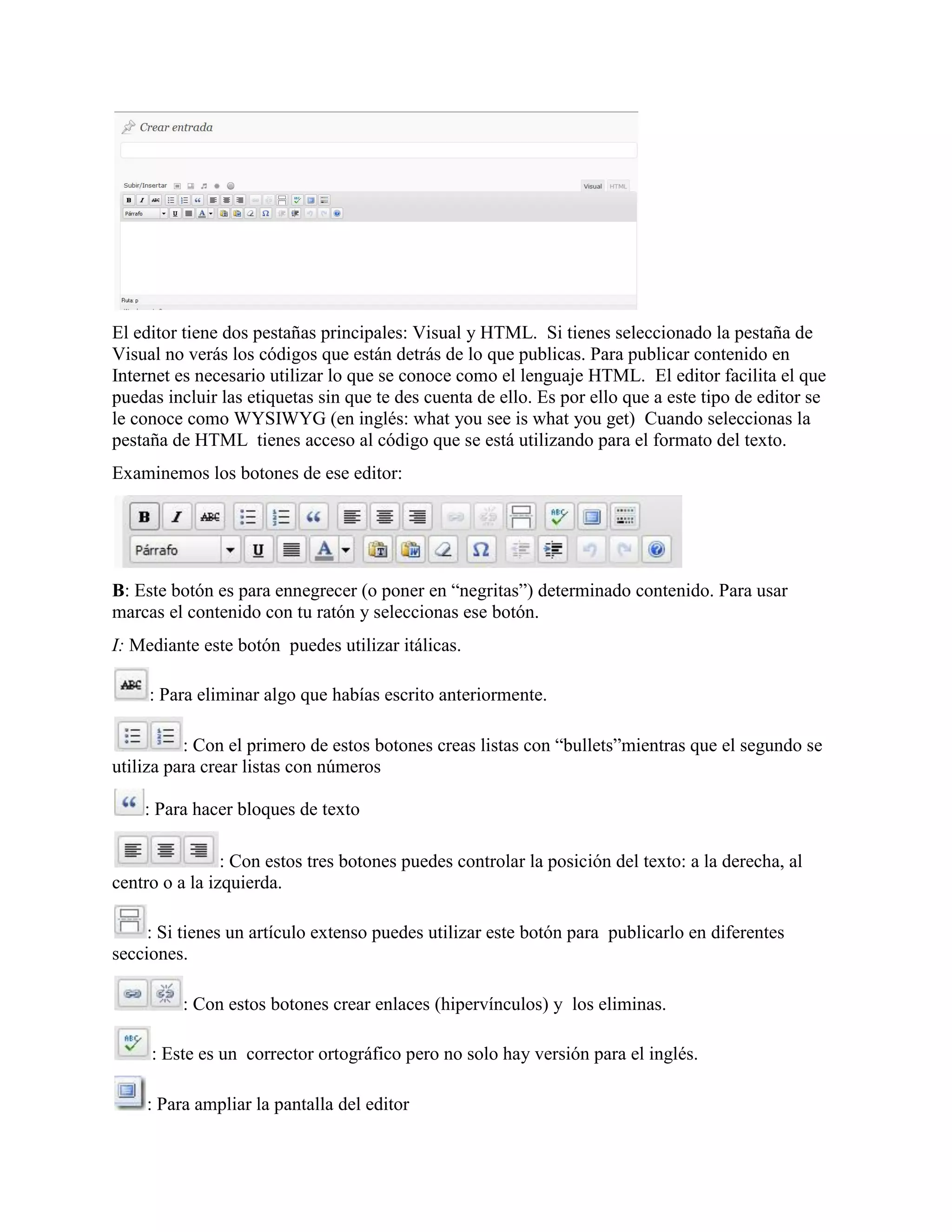 El editor tiene dos pestañas principales: Visual y HTML. Si tienes seleccionado la pestaña de
Visual no verás los códigos que están detrás de lo que publicas. Para publicar contenido en
Internet es necesario utilizar lo que se conoce como el lenguaje HTML. El editor facilita el que
puedas incluir las etiquetas sin que te des cuenta de ello. Es por ello que a este tipo de editor se
le conoce como WYSIWYG (en inglés: what you see is what you get) Cuando seleccionas la
pestaña de HTML tienes acceso al código que se está utilizando para el formato del texto.
Examinemos los botones de ese editor:




B: Este botón es para ennegrecer (o poner en “negritas”) determinado contenido. Para usar
marcas el contenido con tu ratón y seleccionas ese botón.
I: Mediante este botón puedes utilizar itálicas.

     : Para eliminar algo que habías escrito anteriormente.

          : Con el primero de estos botones creas listas con “bullets”mientras que el segundo se
utiliza para crear listas con números

    : Para hacer bloques de texto

                : Con estos tres botones puedes controlar la posición del texto: a la derecha, al
centro o a la izquierda.

     : Si tienes un artículo extenso puedes utilizar este botón para publicarlo en diferentes
secciones.

         : Con estos botones crear enlaces (hipervínculos) y los eliminas.

     : Este es un corrector ortográfico pero no solo hay versión para el inglés.

    : Para ampliar la pantalla del editor
 