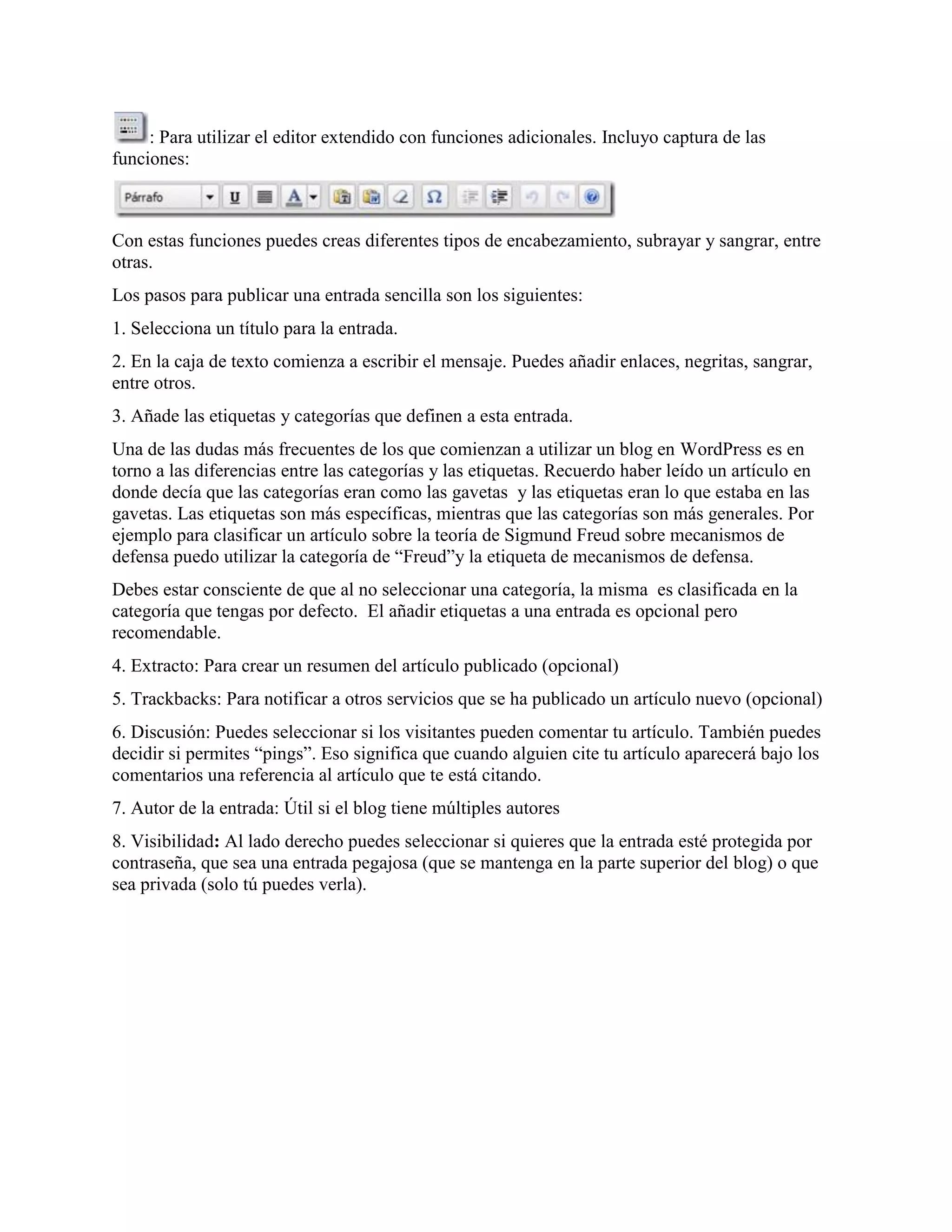 : Para utilizar el editor extendido con funciones adicionales. Incluyo captura de las
funciones:



Con estas funciones puedes creas diferentes tipos de encabezamiento, subrayar y sangrar, entre
otras.
Los pasos para publicar una entrada sencilla son los siguientes:
1. Selecciona un título para la entrada.
2. En la caja de texto comienza a escribir el mensaje. Puedes añadir enlaces, negritas, sangrar,
entre otros.
3. Añade las etiquetas y categorías que definen a esta entrada.
Una de las dudas más frecuentes de los que comienzan a utilizar un blog en WordPress es en
torno a las diferencias entre las categorías y las etiquetas. Recuerdo haber leído un artículo en
donde decía que las categorías eran como las gavetas y las etiquetas eran lo que estaba en las
gavetas. Las etiquetas son más específicas, mientras que las categorías son más generales. Por
ejemplo para clasificar un artículo sobre la teoría de Sigmund Freud sobre mecanismos de
defensa puedo utilizar la categoría de “Freud”y la etiqueta de mecanismos de defensa.
Debes estar consciente de que al no seleccionar una categoría, la misma es clasificada en la
categoría que tengas por defecto. El añadir etiquetas a una entrada es opcional pero
recomendable.
4. Extracto: Para crear un resumen del artículo publicado (opcional)
5. Trackbacks: Para notificar a otros servicios que se ha publicado un artículo nuevo (opcional)
6. Discusión: Puedes seleccionar si los visitantes pueden comentar tu artículo. También puedes
decidir si permites “pings”. Eso significa que cuando alguien cite tu artículo aparecerá bajo los
comentarios una referencia al artículo que te está citando.
7. Autor de la entrada: Útil si el blog tiene múltiples autores
8. Visibilidad: Al lado derecho puedes seleccionar si quieres que la entrada esté protegida por
contraseña, que sea una entrada pegajosa (que se mantenga en la parte superior del blog) o que
sea privada (solo tú puedes verla).
 