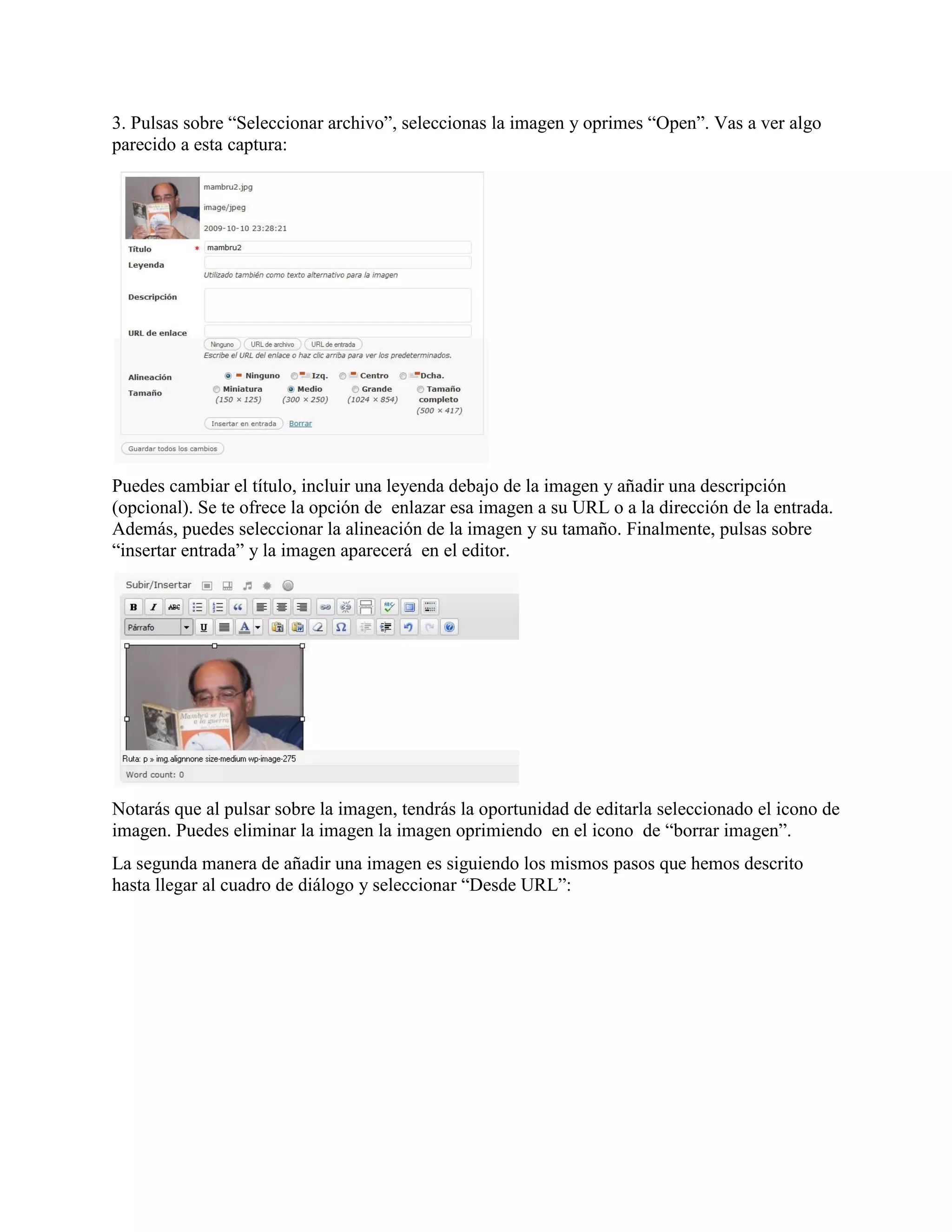 3. Pulsas sobre “Seleccionar archivo”, seleccionas la imagen y oprimes “Open”. Vas a ver algo
parecido a esta captura:




Puedes cambiar el título, incluir una leyenda debajo de la imagen y añadir una descripción
(opcional). Se te ofrece la opción de enlazar esa imagen a su URL o a la dirección de la entrada.
Además, puedes seleccionar la alineación de la imagen y su tamaño. Finalmente, pulsas sobre
“insertar entrada” y la imagen aparecerá en el editor.




Notarás que al pulsar sobre la imagen, tendrás la oportunidad de editarla seleccionado el icono de
imagen. Puedes eliminar la imagen la imagen oprimiendo en el icono de “borrar imagen”.
La segunda manera de añadir una imagen es siguiendo los mismos pasos que hemos descrito
hasta llegar al cuadro de diálogo y seleccionar “Desde URL”:
 