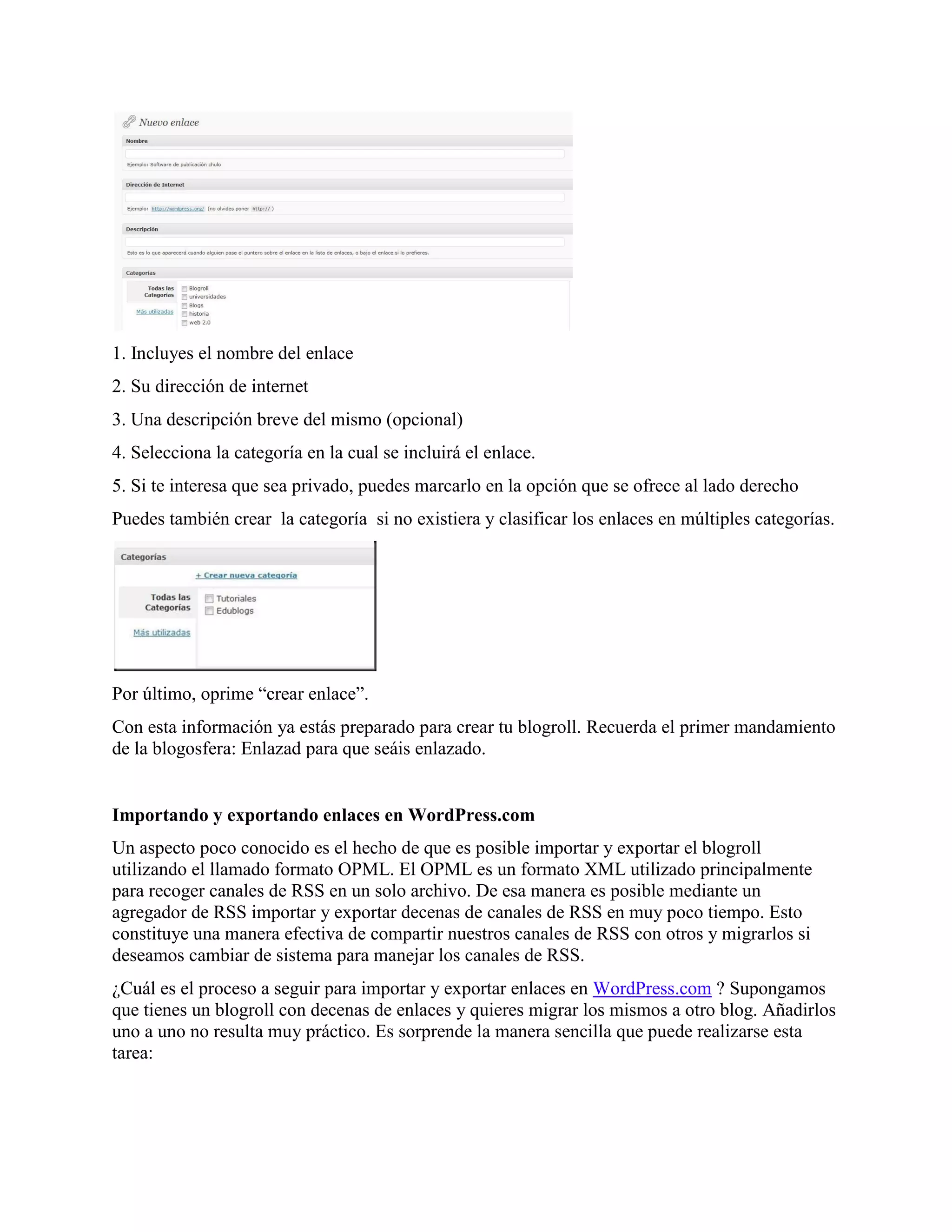 1. Incluyes el nombre del enlace
2. Su dirección de internet
3. Una descripción breve del mismo (opcional)
4. Selecciona la categoría en la cual se incluirá el enlace.
5. Si te interesa que sea privado, puedes marcarlo en la opción que se ofrece al lado derecho
Puedes también crear la categoría si no existiera y clasificar los enlaces en múltiples categorías.




Por último, oprime “crear enlace”.
Con esta información ya estás preparado para crear tu blogroll. Recuerda el primer mandamiento
de la blogosfera: Enlazad para que seáis enlazado.


Importando y exportando enlaces en WordPress.com
Un aspecto poco conocido es el hecho de que es posible importar y exportar el blogroll
utilizando el llamado formato OPML. El OPML es un formato XML utilizado principalmente
para recoger canales de RSS en un solo archivo. De esa manera es posible mediante un
agregador de RSS importar y exportar decenas de canales de RSS en muy poco tiempo. Esto
constituye una manera efectiva de compartir nuestros canales de RSS con otros y migrarlos si
deseamos cambiar de sistema para manejar los canales de RSS.
¿Cuál es el proceso a seguir para importar y exportar enlaces en WordPress.com ? Supongamos
que tienes un blogroll con decenas de enlaces y quieres migrar los mismos a otro blog. Añadirlos
uno a uno no resulta muy práctico. Es sorprende la manera sencilla que puede realizarse esta
tarea:
 