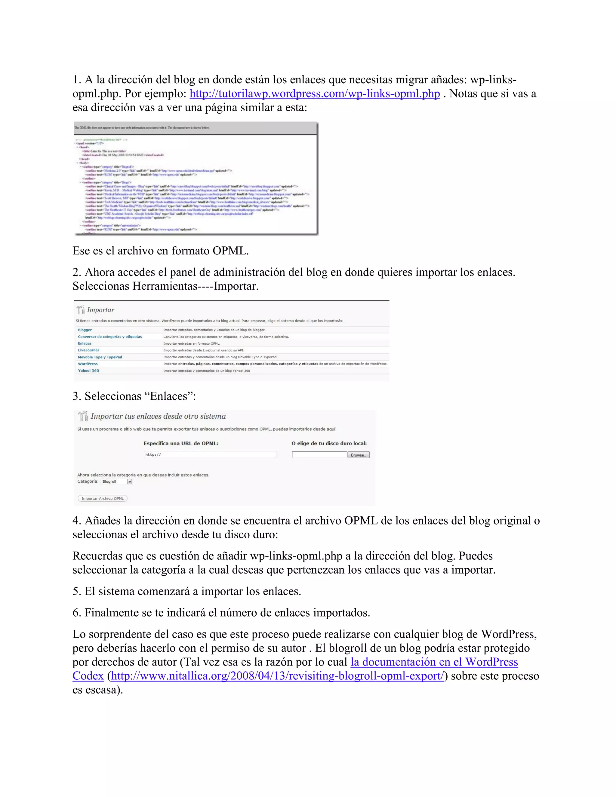 1. A la dirección del blog en donde están los enlaces que necesitas migrar añades: wp-links-
opml.php. Por ejemplo: http://tutorilawp.wordpress.com/wp-links-opml.php . Notas que si vas a
esa dirección vas a ver una página similar a esta:




Ese es el archivo en formato OPML.
2. Ahora accedes el panel de administración del blog en donde quieres importar los enlaces.
Seleccionas Herramientas----Importar.




3. Seleccionas “Enlaces”:




4. Añades la dirección en donde se encuentra el archivo OPML de los enlaces del blog original o
seleccionas el archivo desde tu disco duro:
Recuerdas que es cuestión de añadir wp-links-opml.php a la dirección del blog. Puedes
seleccionar la categoría a la cual deseas que pertenezcan los enlaces que vas a importar.
5. El sistema comenzará a importar los enlaces.
6. Finalmente se te indicará el número de enlaces importados.
Lo sorprendente del caso es que este proceso puede realizarse con cualquier blog de WordPress,
pero deberías hacerlo con el permiso de su autor . El blogroll de un blog podría estar protegido
por derechos de autor (Tal vez esa es la razón por lo cual la documentación en el WordPress
Codex (http://www.nitallica.org/2008/04/13/revisiting-blogroll-opml-export/) sobre este proceso
es escasa).
 