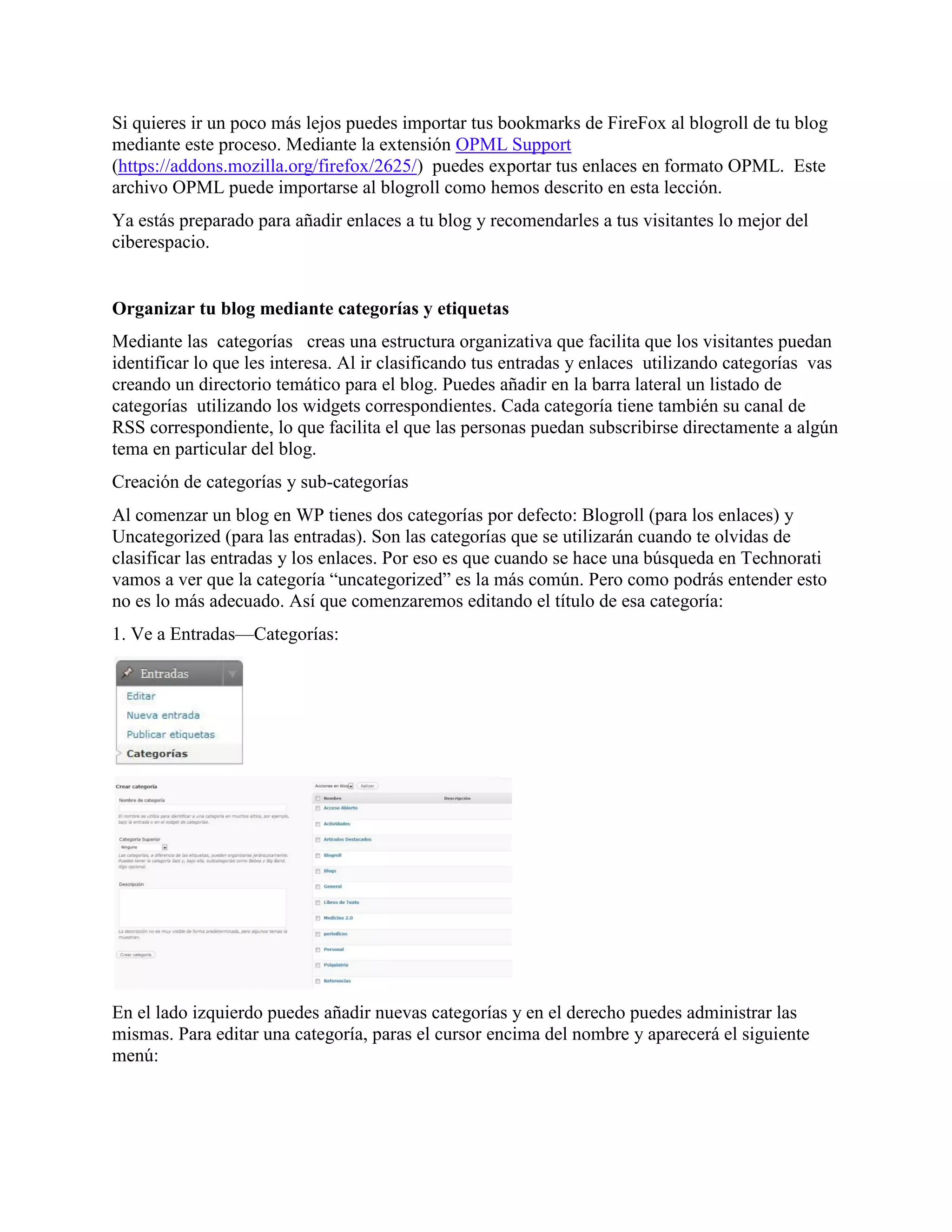Si quieres ir un poco más lejos puedes importar tus bookmarks de FireFox al blogroll de tu blog
mediante este proceso. Mediante la extensión OPML Support
(https://addons.mozilla.org/firefox/2625/) puedes exportar tus enlaces en formato OPML. Este
archivo OPML puede importarse al blogroll como hemos descrito en esta lección.
Ya estás preparado para añadir enlaces a tu blog y recomendarles a tus visitantes lo mejor del
ciberespacio.


Organizar tu blog mediante categorías y etiquetas
Mediante las categorías creas una estructura organizativa que facilita que los visitantes puedan
identificar lo que les interesa. Al ir clasificando tus entradas y enlaces utilizando categorías vas
creando un directorio temático para el blog. Puedes añadir en la barra lateral un listado de
categorías utilizando los widgets correspondientes. Cada categoría tiene también su canal de
RSS correspondiente, lo que facilita el que las personas puedan subscribirse directamente a algún
tema en particular del blog.
Creación de categorías y sub-categorías
Al comenzar un blog en WP tienes dos categorías por defecto: Blogroll (para los enlaces) y
Uncategorized (para las entradas). Son las categorías que se utilizarán cuando te olvidas de
clasificar las entradas y los enlaces. Por eso es que cuando se hace una búsqueda en Technorati
vamos a ver que la categoría “uncategorized” es la más común. Pero como podrás entender esto
no es lo más adecuado. Así que comenzaremos editando el título de esa categoría:
1. Ve a Entradas—Categorías:




En el lado izquierdo puedes añadir nuevas categorías y en el derecho puedes administrar las
mismas. Para editar una categoría, paras el cursor encima del nombre y aparecerá el siguiente
menú:
 