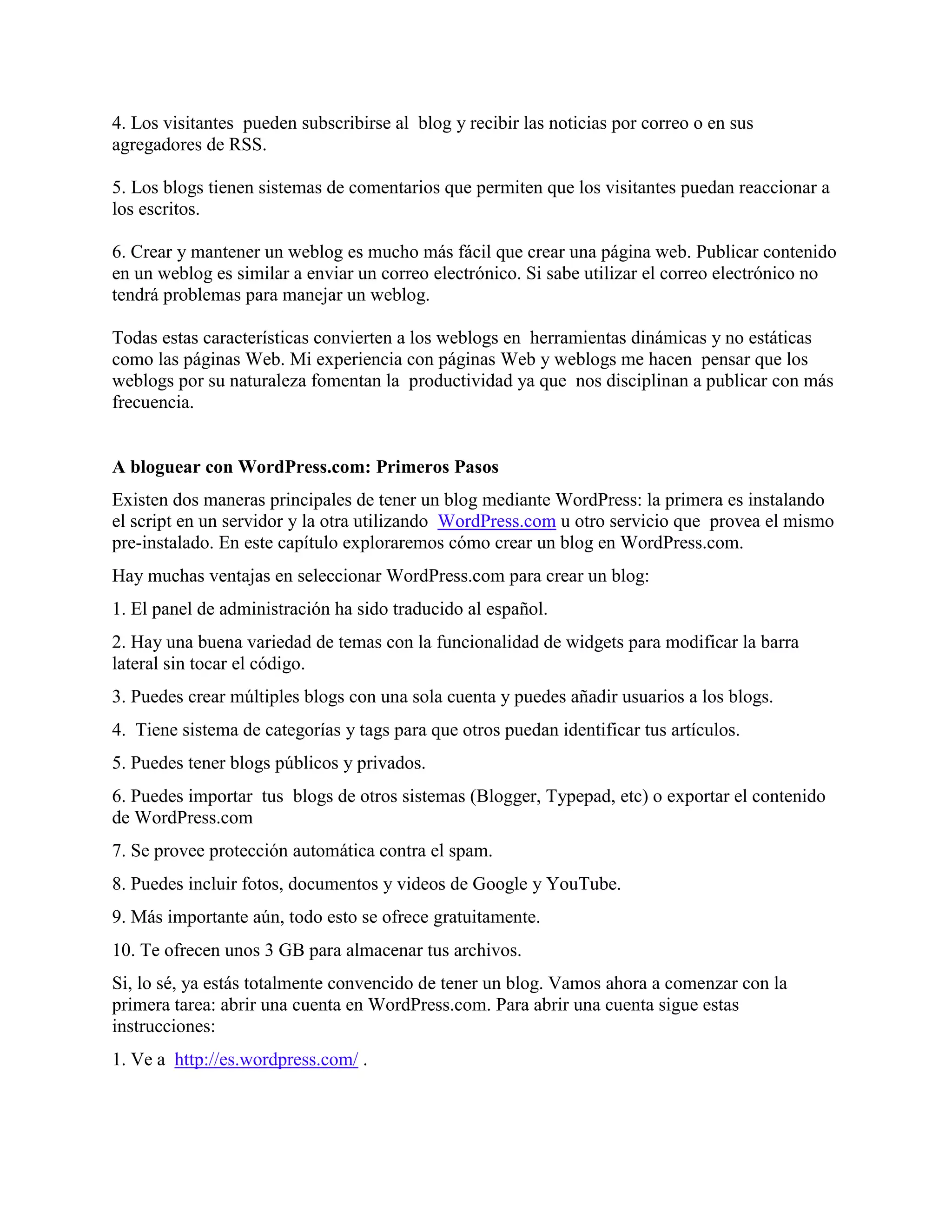 4. Los visitantes pueden subscribirse al blog y recibir las noticias por correo o en sus
agregadores de RSS.

5. Los blogs tienen sistemas de comentarios que permiten que los visitantes puedan reaccionar a
los escritos.

6. Crear y mantener un weblog es mucho más fácil que crear una página web. Publicar contenido
en un weblog es similar a enviar un correo electrónico. Si sabe utilizar el correo electrónico no
tendrá problemas para manejar un weblog.

Todas estas características convierten a los weblogs en herramientas dinámicas y no estáticas
como las páginas Web. Mi experiencia con páginas Web y weblogs me hacen pensar que los
weblogs por su naturaleza fomentan la productividad ya que nos disciplinan a publicar con más
frecuencia.


A bloguear con WordPress.com: Primeros Pasos
Existen dos maneras principales de tener un blog mediante WordPress: la primera es instalando
el script en un servidor y la otra utilizando WordPress.com u otro servicio que provea el mismo
pre-instalado. En este capítulo exploraremos cómo crear un blog en WordPress.com.
Hay muchas ventajas en seleccionar WordPress.com para crear un blog:
1. El panel de administración ha sido traducido al español.
2. Hay una buena variedad de temas con la funcionalidad de widgets para modificar la barra
lateral sin tocar el código.
3. Puedes crear múltiples blogs con una sola cuenta y puedes añadir usuarios a los blogs.
4. Tiene sistema de categorías y tags para que otros puedan identificar tus artículos.
5. Puedes tener blogs públicos y privados.
6. Puedes importar tus blogs de otros sistemas (Blogger, Typepad, etc) o exportar el contenido
de WordPress.com
7. Se provee protección automática contra el spam.
8. Puedes incluir fotos, documentos y videos de Google y YouTube.
9. Más importante aún, todo esto se ofrece gratuitamente.
10. Te ofrecen unos 3 GB para almacenar tus archivos.
Si, lo sé, ya estás totalmente convencido de tener un blog. Vamos ahora a comenzar con la
primera tarea: abrir una cuenta en WordPress.com. Para abrir una cuenta sigue estas
instrucciones:
1. Ve a http://es.wordpress.com/ .
 