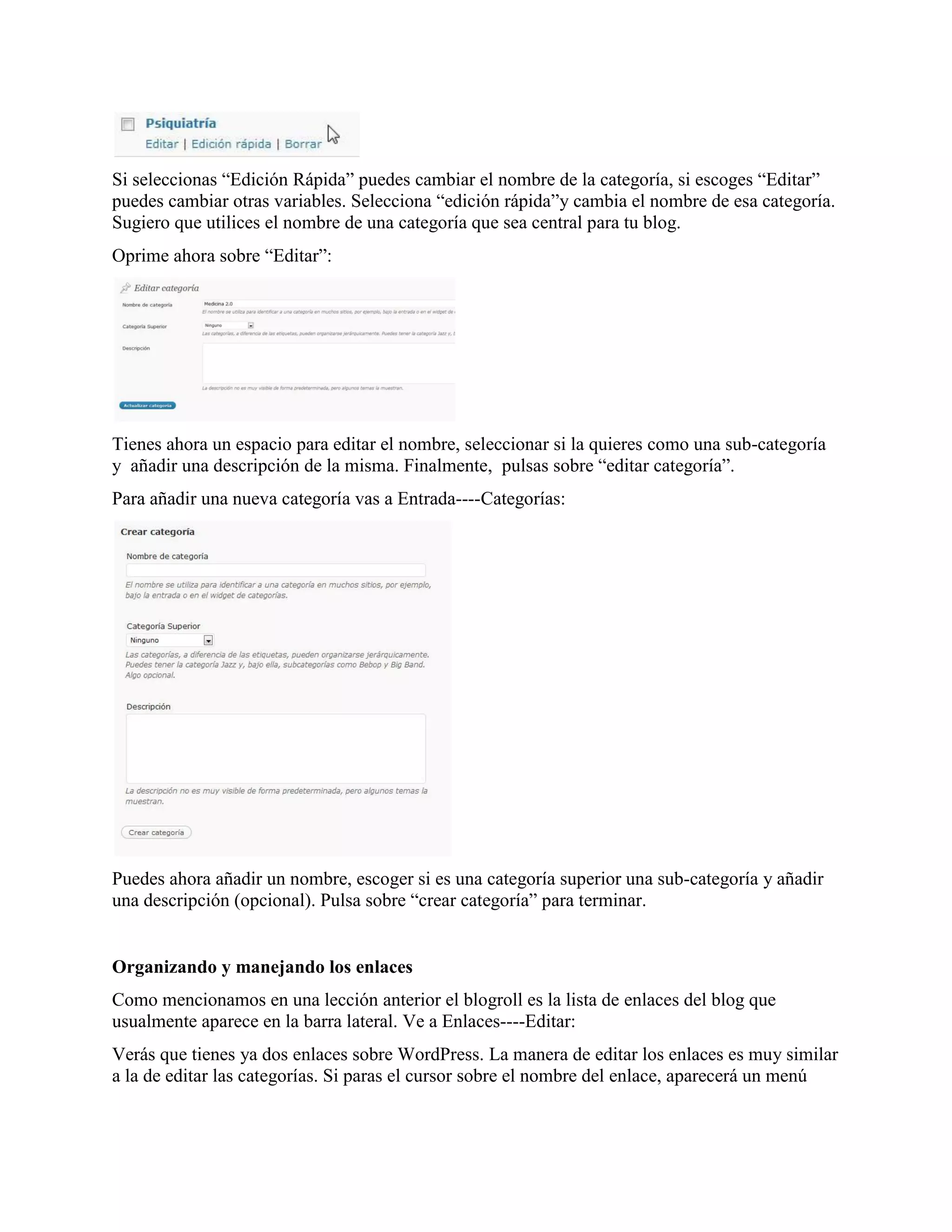 Si seleccionas “Edición Rápida” puedes cambiar el nombre de la categoría, si escoges “Editar”
puedes cambiar otras variables. Selecciona “edición rápida”y cambia el nombre de esa categoría.
Sugiero que utilices el nombre de una categoría que sea central para tu blog.
Oprime ahora sobre “Editar”:




Tienes ahora un espacio para editar el nombre, seleccionar si la quieres como una sub-categoría
y añadir una descripción de la misma. Finalmente, pulsas sobre “editar categoría”.
Para añadir una nueva categoría vas a Entrada----Categorías:




Puedes ahora añadir un nombre, escoger si es una categoría superior una sub-categoría y añadir
una descripción (opcional). Pulsa sobre “crear categoría” para terminar.


Organizando y manejando los enlaces
Como mencionamos en una lección anterior el blogroll es la lista de enlaces del blog que
usualmente aparece en la barra lateral. Ve a Enlaces----Editar:
Verás que tienes ya dos enlaces sobre WordPress. La manera de editar los enlaces es muy similar
a la de editar las categorías. Si paras el cursor sobre el nombre del enlace, aparecerá un menú
 