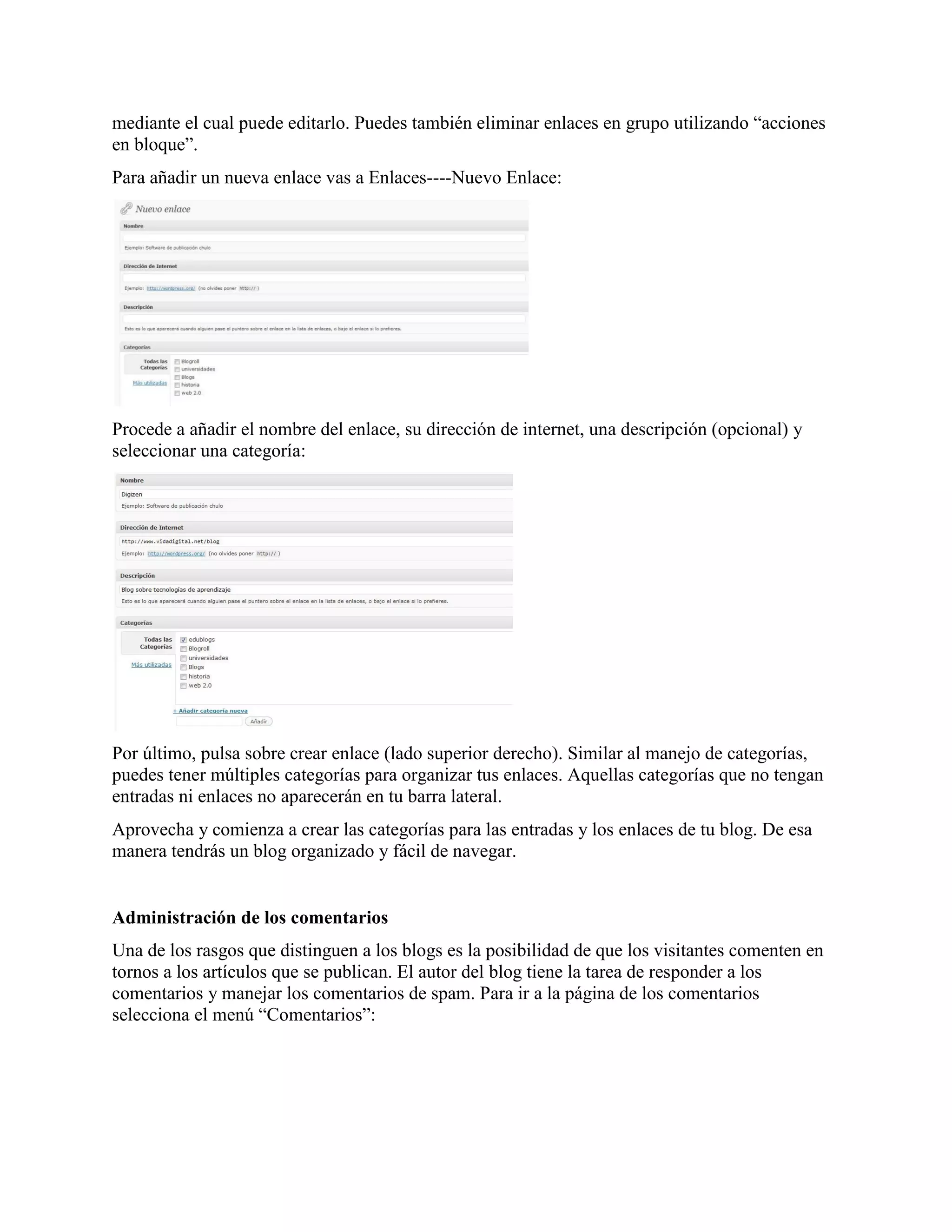 mediante el cual puede editarlo. Puedes también eliminar enlaces en grupo utilizando “acciones
en bloque”.
Para añadir un nueva enlace vas a Enlaces----Nuevo Enlace:




Procede a añadir el nombre del enlace, su dirección de internet, una descripción (opcional) y
seleccionar una categoría:




Por último, pulsa sobre crear enlace (lado superior derecho). Similar al manejo de categorías,
puedes tener múltiples categorías para organizar tus enlaces. Aquellas categorías que no tengan
entradas ni enlaces no aparecerán en tu barra lateral.
Aprovecha y comienza a crear las categorías para las entradas y los enlaces de tu blog. De esa
manera tendrás un blog organizado y fácil de navegar.


Administración de los comentarios
Una de los rasgos que distinguen a los blogs es la posibilidad de que los visitantes comenten en
tornos a los artículos que se publican. El autor del blog tiene la tarea de responder a los
comentarios y manejar los comentarios de spam. Para ir a la página de los comentarios
selecciona el menú “Comentarios”:
 