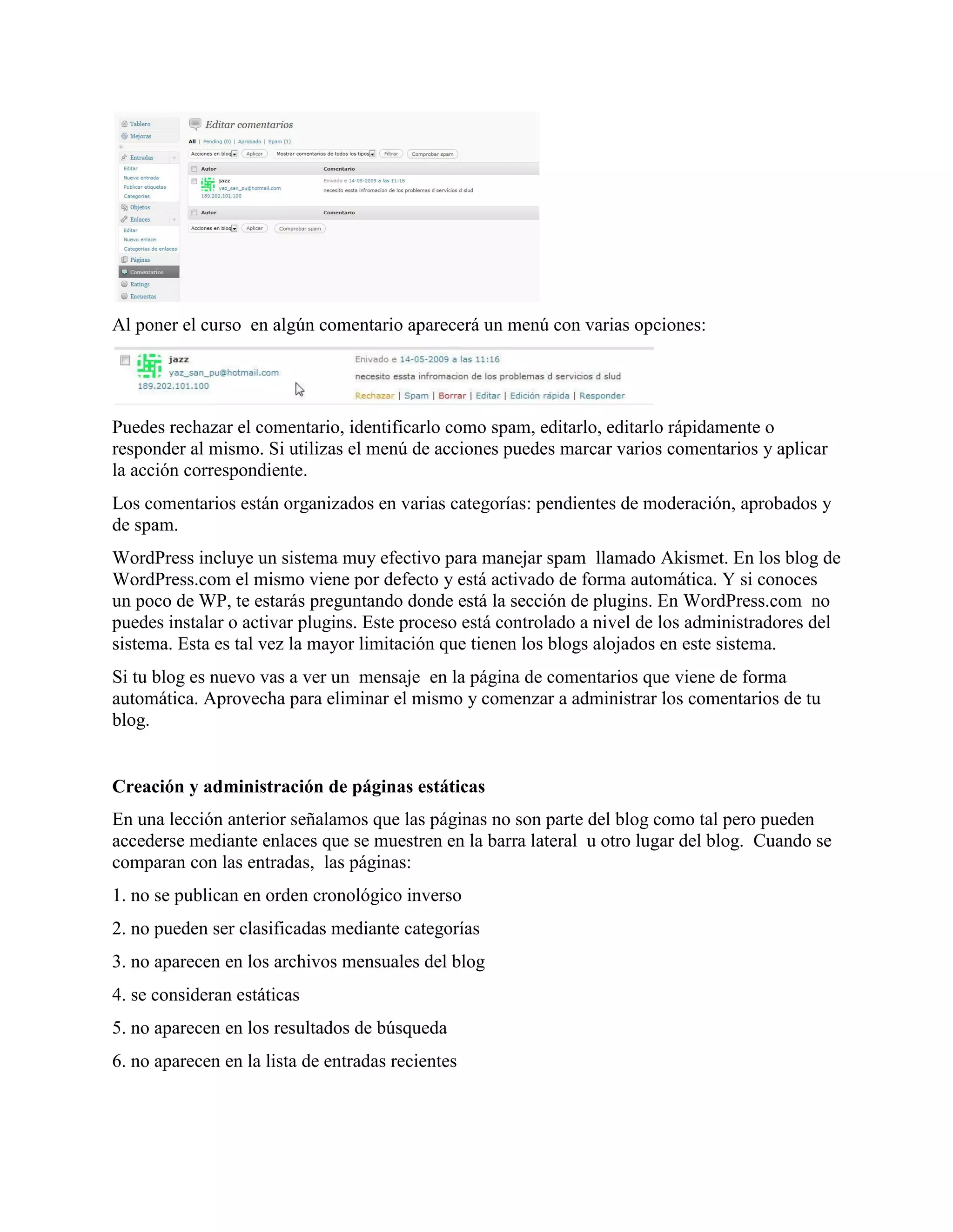 Al poner el curso en algún comentario aparecerá un menú con varias opciones:




Puedes rechazar el comentario, identificarlo como spam, editarlo, editarlo rápidamente o
responder al mismo. Si utilizas el menú de acciones puedes marcar varios comentarios y aplicar
la acción correspondiente.
Los comentarios están organizados en varias categorías: pendientes de moderación, aprobados y
de spam.
WordPress incluye un sistema muy efectivo para manejar spam llamado Akismet. En los blog de
WordPress.com el mismo viene por defecto y está activado de forma automática. Y si conoces
un poco de WP, te estarás preguntando donde está la sección de plugins. En WordPress.com no
puedes instalar o activar plugins. Este proceso está controlado a nivel de los administradores del
sistema. Esta es tal vez la mayor limitación que tienen los blogs alojados en este sistema.
Si tu blog es nuevo vas a ver un mensaje en la página de comentarios que viene de forma
automática. Aprovecha para eliminar el mismo y comenzar a administrar los comentarios de tu
blog.


Creación y administración de páginas estáticas
En una lección anterior señalamos que las páginas no son parte del blog como tal pero pueden
accederse mediante enlaces que se muestren en la barra lateral u otro lugar del blog. Cuando se
comparan con las entradas, las páginas:
1. no se publican en orden cronológico inverso
2. no pueden ser clasificadas mediante categorías
3. no aparecen en los archivos mensuales del blog
4. se consideran estáticas
5. no aparecen en los resultados de búsqueda
6. no aparecen en la lista de entradas recientes
 