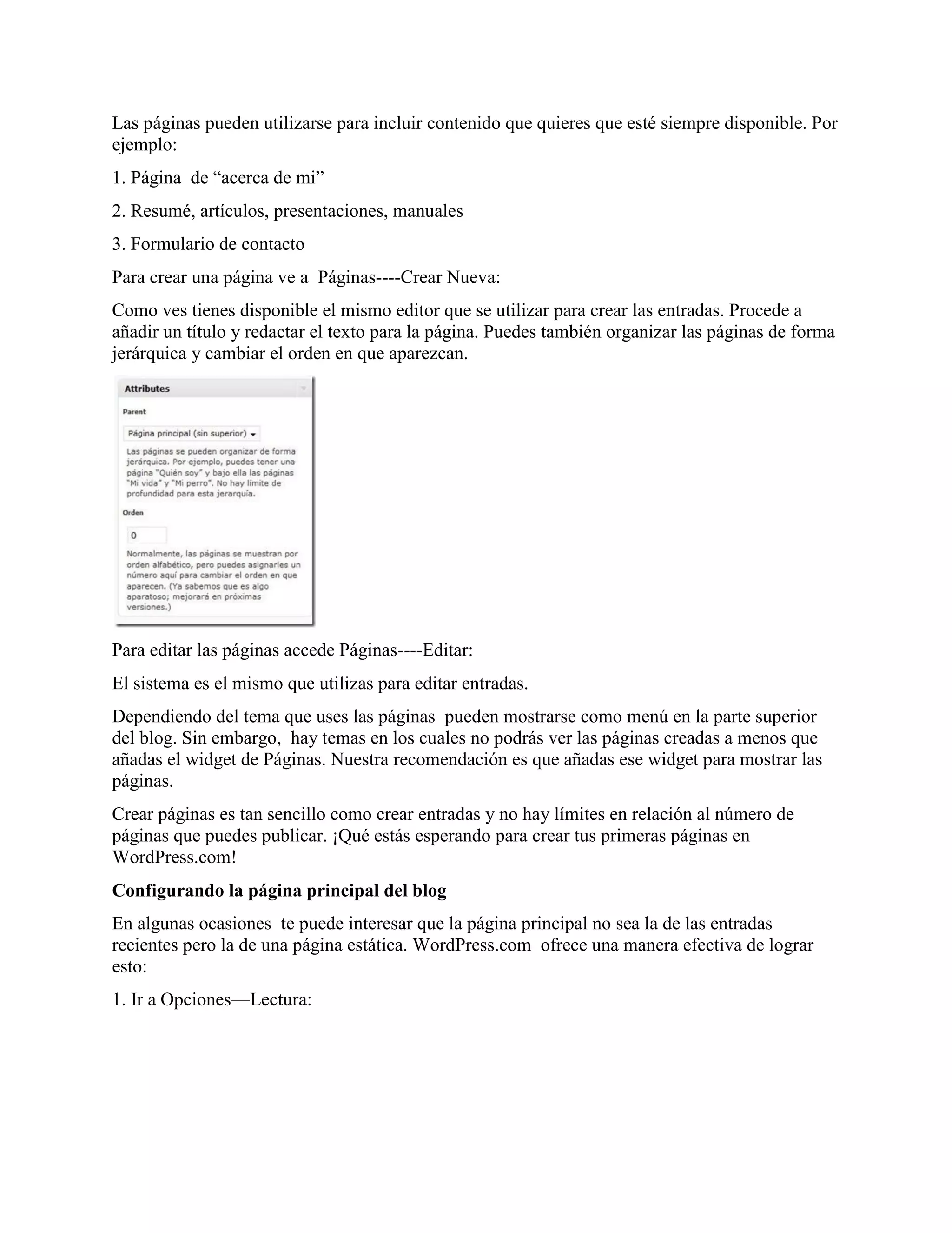 Las páginas pueden utilizarse para incluir contenido que quieres que esté siempre disponible. Por
ejemplo:
1. Página de “acerca de mi”
2. Resumé, artículos, presentaciones, manuales
3. Formulario de contacto
Para crear una página ve a Páginas----Crear Nueva:
Como ves tienes disponible el mismo editor que se utilizar para crear las entradas. Procede a
añadir un título y redactar el texto para la página. Puedes también organizar las páginas de forma
jerárquica y cambiar el orden en que aparezcan.




Para editar las páginas accede Páginas----Editar:
El sistema es el mismo que utilizas para editar entradas.
Dependiendo del tema que uses las páginas pueden mostrarse como menú en la parte superior
del blog. Sin embargo, hay temas en los cuales no podrás ver las páginas creadas a menos que
añadas el widget de Páginas. Nuestra recomendación es que añadas ese widget para mostrar las
páginas.
Crear páginas es tan sencillo como crear entradas y no hay límites en relación al número de
páginas que puedes publicar. ¡Qué estás esperando para crear tus primeras páginas en
WordPress.com!
Configurando la página principal del blog
En algunas ocasiones te puede interesar que la página principal no sea la de las entradas
recientes pero la de una página estática. WordPress.com ofrece una manera efectiva de lograr
esto:
1. Ir a Opciones—Lectura:
 