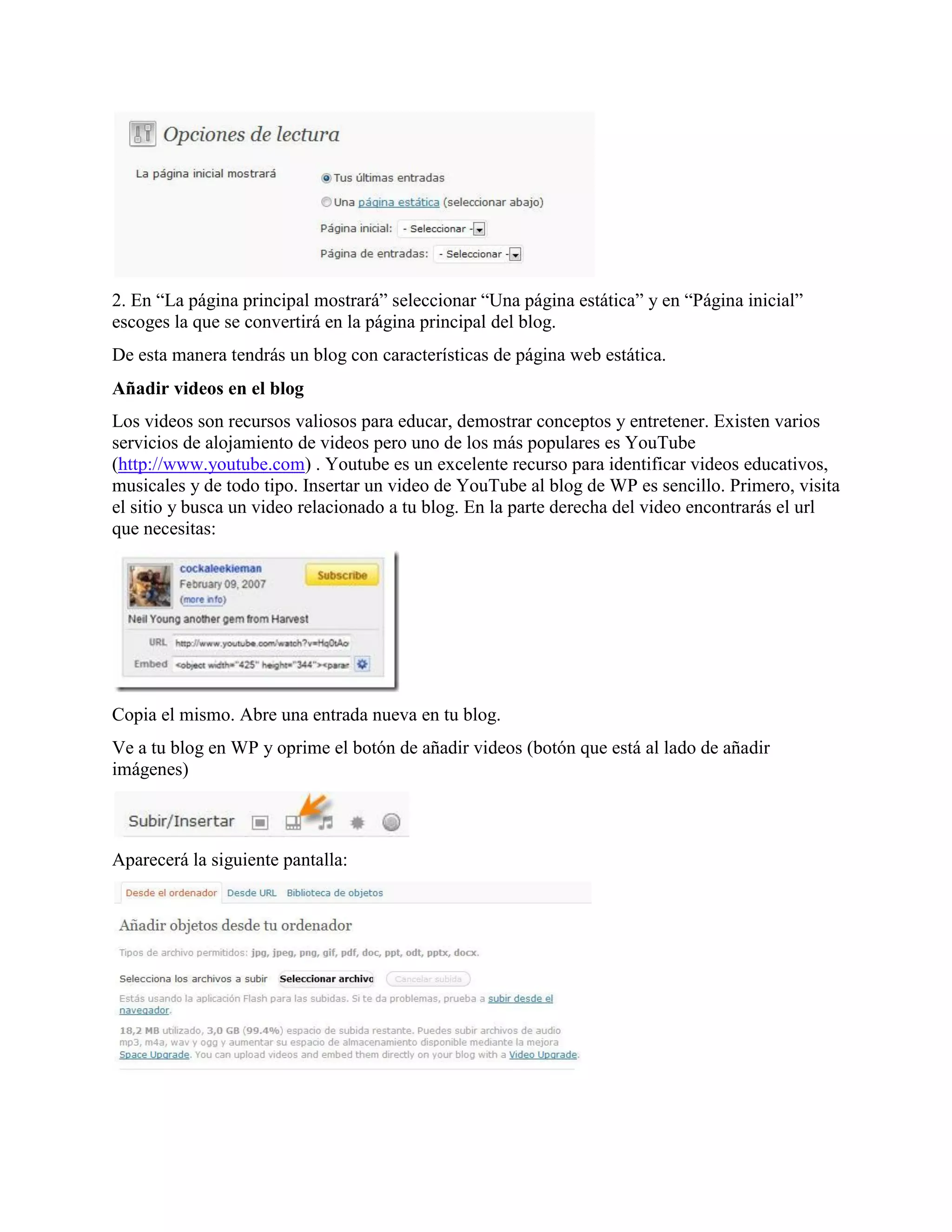 2. En “La página principal mostrará” seleccionar “Una página estática” y en “Página inicial”
escoges la que se convertirá en la página principal del blog.
De esta manera tendrás un blog con características de página web estática.
Añadir videos en el blog
Los videos son recursos valiosos para educar, demostrar conceptos y entretener. Existen varios
servicios de alojamiento de videos pero uno de los más populares es YouTube
(http://www.youtube.com) . Youtube es un excelente recurso para identificar videos educativos,
musicales y de todo tipo. Insertar un video de YouTube al blog de WP es sencillo. Primero, visita
el sitio y busca un video relacionado a tu blog. En la parte derecha del video encontrarás el url
que necesitas:




Copia el mismo. Abre una entrada nueva en tu blog.
Ve a tu blog en WP y oprime el botón de añadir videos (botón que está al lado de añadir
imágenes)



Aparecerá la siguiente pantalla:
 